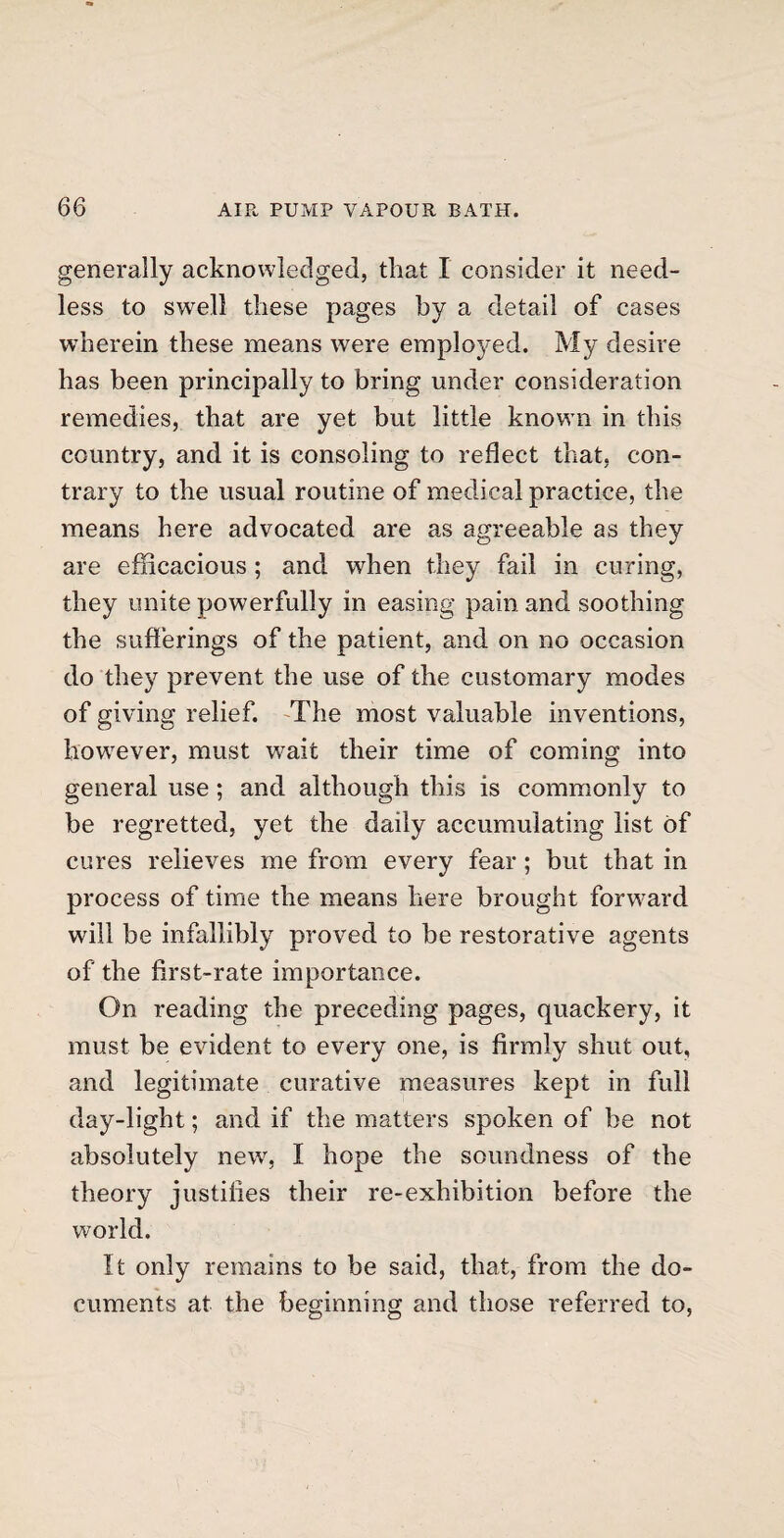 generally acknowledged, that I consider it need¬ less to swell these pages by a detail of cases wherein these means were employed. My desire has been principally to bring under consideration remedies, that are yet but little known in this country, and it is consoling to reflect that, con¬ trary to the usual routine of medical practice, the means here advocated are as agreeable as they are efficacious ; and when they fail in curing, they unite powerfully in easing pain and soothing the sufferings of the patient, and on no occasion do they prevent the use of the customary modes of giving relief. The most valuable inventions, however, must wait their time of coming into general use; and although this is commonly to be regretted, yet the daily accumulating list of cures relieves me from every fear; but that in process of time the means here brought forward will be infallibly proved to be restorative agents of the first-rate importance. On reading the preceding pages, quackery, it must be evident to every one, is firmly shut out, and legitimate curative measures kept in full day-light; and if the matters spoken of be not absolutely new, I hope the soundness of the theory justifies their re-exhibition before the world. It only remains to be said, that, from the do¬ cuments at the beginning and those referred to,