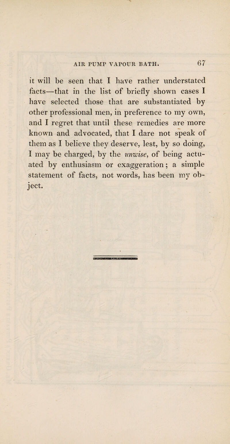 it will be seen that I have rather understated facts—that in the list of briefly shown cases I have selected those that are substantiated by other professional men, in preference to my own, and I regret that until these remedies are more known and advocated, that I dare not speak of them as I believe they deserve, lest, by so doing, 1 may be charged, by the unwise, of being actu¬ ated by enthusiasm or exaggeration; a simple statement of facts, not words, has been my ob¬ ject.