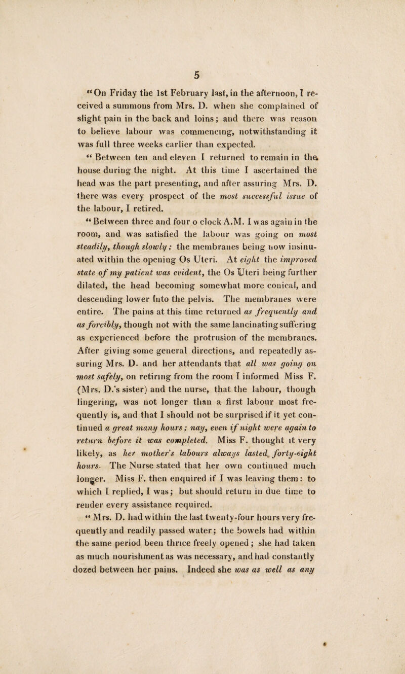 “On Friday the 1st February last,in the afternoon,! re¬ ceived a summons from Mrs. D. when she complained of slight pain in the back and loins; and there was reason to believe labour was commencing, notwithstanding it was full three weeks earlier than expected. ‘‘Between ten and eleven I returned to remain in tlia house during the night. At this time I ascertained the head was the part presenting, and after assuring Mrs. D. there was every prospect of the most successful issue of the labour, I retired. ** Between three and four o clock A.M. I was again in the room, and was satisfied the labour was going on most steadily, though slowly ; the membranes being now insinu¬ ated within the opening Os Uteri. At eight the improved state of my patient was evident, the Os Uteri being further dilated, the head becoming somewhat more conical, and descending lower fnto the pelvis. The membranes were entire. The pains at this time returned as frequently and as forcibly, though not with the same lancinating suffering as experienced before the protrusion of the membranes. After giving some general directions, and repeatedly as¬ suring Mrs. D. and her attendants that all was going on most safely, on retiring from the room I informed Miss F. (Mrs. D.’s sister) and the nurse, that the labour, though lingering, was not longer than a first labour most fre¬ quently is, and that I should not be surprised if it yet con¬ tinued a great many hours; nayt even if night were again to return before it was completed. Miss F. thought it very likely, as her mother's labours always lasted, forty-eight hours. The Nurse stated that her own continued much longer. Miss F. then enquired if I was leaving them: to which I replied, I was; but should return in due time to render every assistance required. “ Mrs. D. had within the last twenty-four hours very fre¬ quently and readily passed water; the bowels had within the same period been thrice freely opened; she had taken as much nourishment as was necessary, and had constantly dozed between her pains. Indeed she was as well as any *