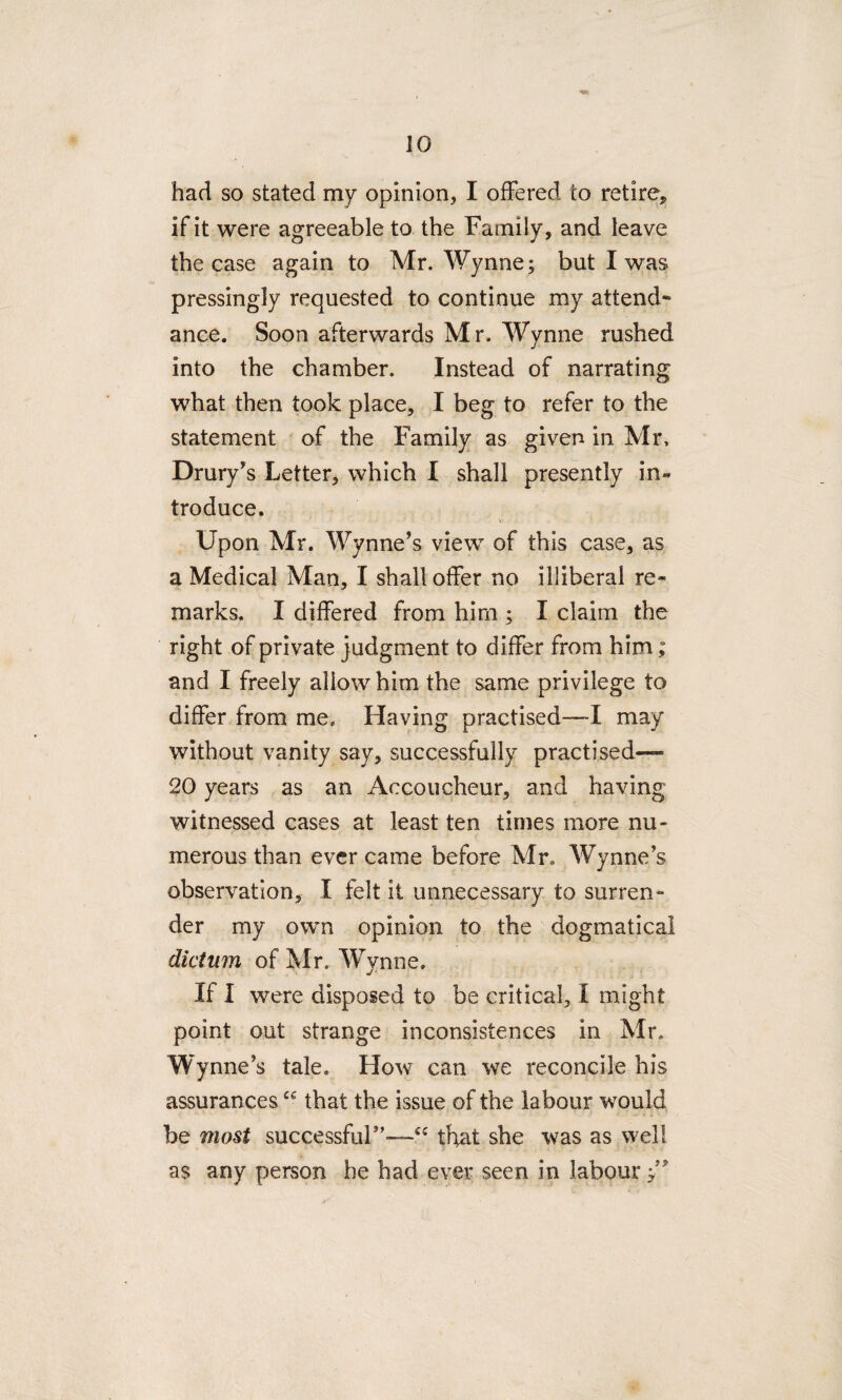 had so stated my opinion, I offered to retire* if it were agreeable to the Family, and leave the case again to Mr. Wynne; but I was pressingly requested to continue my attend¬ ance. Soon afterwards Mr. Wynne rushed into the chamber. Instead of narrating what then took place, I beg to refer to the statement of the Family as given in Mr, Drury’s Letter, which I shall presently in¬ troduce. Upon Mr. Wynne’s view of this case, as a Medical Man, I shall offer no illiberal re¬ marks. I differed from him : I claim the right of private judgment to differ from him; and I freely allow him the same privilege to differ from me. Having practised—I may without vanity say, successfully practised— 20 years as an Accoucheur, and having witnessed cases at least ten times more nu¬ merous than ever came before Mr. Wynne’s observation, X felt it unnecessary to surren¬ der my own opinion to the dogmatical dictum of Mr. Wynne. If I were disposed to be critical, I might point out strange inconsistences in Mr. Wynne’s tale. How can we reconcile his assurancescc that the issue of the labour would be most successful”—“ that she was as well as any person he had ever seen in labour