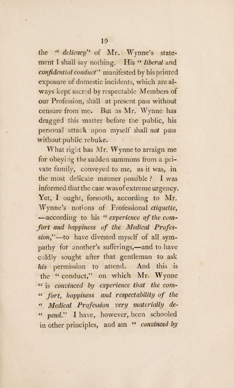the ‘c delicacy” of Mr, Wynne’s state¬ ment I shall say nothing. His “ liberal and confidential conduct” manifested by his printed exposure of domestic incidents, which are al¬ ways kept sacred by respectable Members of our Profession, shall at present pass without censure from me. But as Mr. Wynne has dragged this matter before the public, his personal attack upon myself shall not pass without public rebuke. What right has Mr. Wynne to arraign me for obeying the sudden summons from a pri¬ vate family, conveyed to me, as it was, in the most delicate manner possible ? X was informed that the case was of extreme urgency. Yet, I ought, forsooth, according to Mr. Wynne’s notions of Professional etiquette, -—according to his experience of the com¬ fort and happiness of the Medical Profes¬ sion,”—to have divested myself of all sym¬ pathy for another’s sufferings,—and to have coldly sought after that gentleman to ask his permission to attend. And this is the cc conduct,” on which Mr. Wynne “ is convinced by experience that the com- “ fort, happiness and respectability of the <c Medical Profession very materially de- “ pend.” I have, however, been schooled in other principles, and am <e convinced by