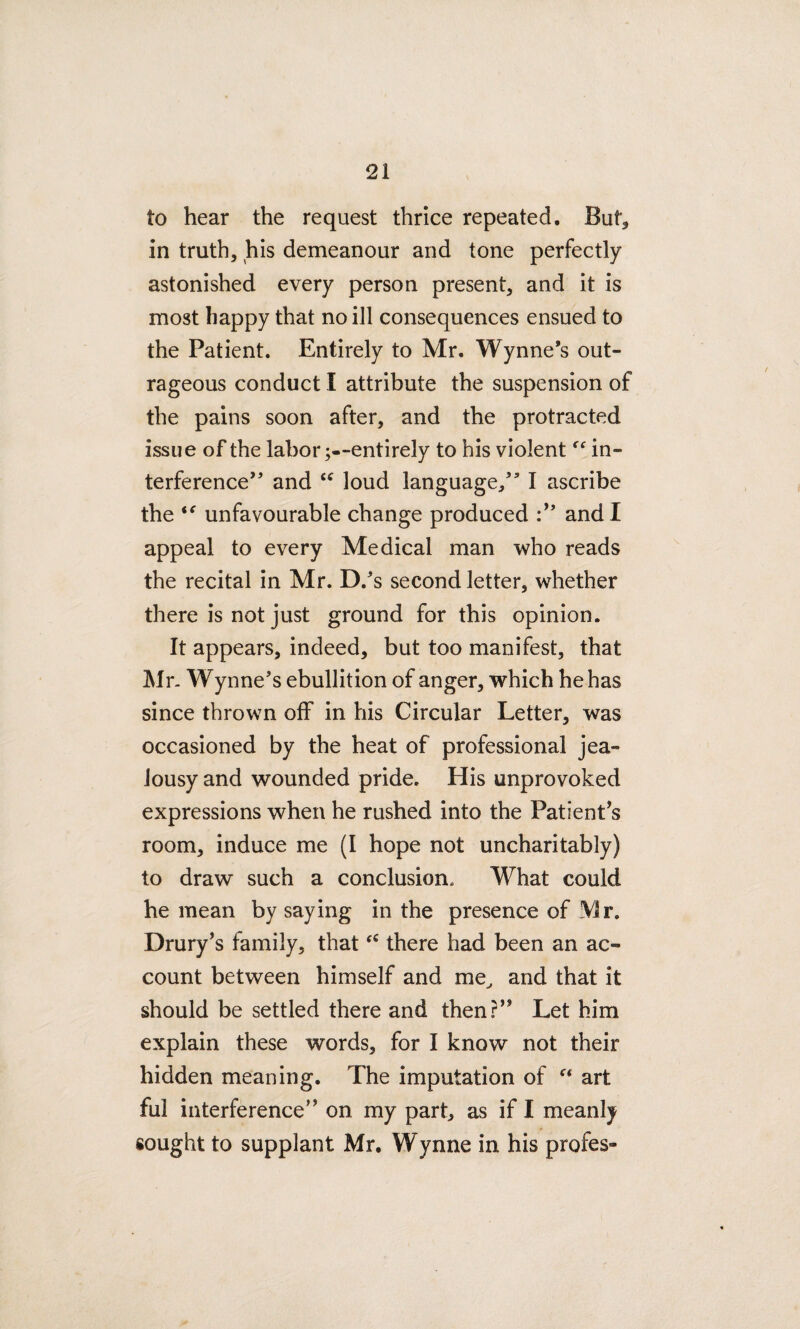 to hear the request thrice repeated. But, in truth, his demeanour and tone perfectly astonished every person present, and it is most happy that no ill consequences ensued to the Patient. Entirely to Mr. Wynne’s out¬ rageous conduct I attribute the suspension of the pains soon after, and the protracted issue of the labor ;--entirely to his violent ff in¬ terference” and “ loud language,” I ascribe the unfavourable change produced and I appeal to every Medical man who reads the recital in Mr. D/s second letter, whether there is not just ground for this opinion. It appears, indeed, but too manifest, that Mr. Wynne’s ebullition of anger, which he has since thrown off in his Circular Letter, was occasioned by the heat of professional jea¬ lousy and wounded pride. His unprovoked expressions when he rushed into the Patient’s room, induce me (I hope not uncharitably) to draw such a conclusion. What could he mean by saying in the presence of Mr. Drury’s family, thatthere had been an ac¬ count between himself and me, and that it should be settled there and then?” Let him explain these words, for I know not their hidden meaning. The imputation of “ art ful interference” on my part, as if I meanly sought to supplant Mr. Wynne in his profes-