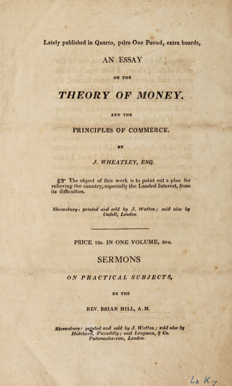 AN ESSAY ON THE THEORY OF MONEY. AND THE PRINCIPLES OF COMMERCE. BY J. WHEATLEY, ESQ. (J;$=* The object of this work is to point out a plan for relieving the country, especially the Landed Interest, from its difficulties. Shrewsbury: printed and sold by J. Watton; sold also bp Cadell3 London PRICE 12s. IN ONE VOLUME, 8vo. SERMONS . p: j ON PRACTICAL SUBJECTS, BY THE REV. BRIAN HILL, A.M, Shrewsbury: printed and sold by J. Watton ; if old also by Hatchara, Piccadilly ; and Longman, fy Co. Paternoster-row, London.