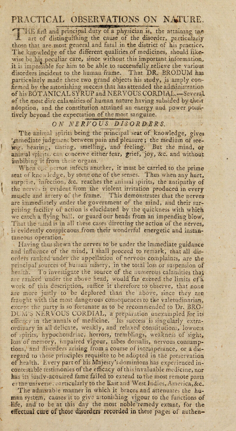 PRACTICAL OBSERVATIONS ON NATURE. THE firft and principaHluTy'^T'pliysician is> the attaining me art of distinguiihing the cause of the disorder, particularly those that are most general and fatal in the district of his practice,, The knowledge of the different qualities of medicines, should like¬ wise be his peculiar care, since without this important information, it is impossible for him to be able to successfully relieve the various disorders incident to the human frame. That DR. BRODUIvI has particularly made these two grand objects his study, is amply con¬ firmed by the astonishing success that has attended the administration of his BOTANICAL SYRUP and NERVOUS CORDIAL.™Several ©f the most dire calamities of human nature having subsided by their adoption, and the constitution attained an energy and power posi¬ tively beyond the expectation of the most sanguine. ON NERFOUS DISORDERS. The animal spirits being the principal seat of knowledge, gives immediate judgment between pain and pleasure ; the medium of see¬ ing, hearing, tasting, smelling, and feeling. But the mind, or animal spirits, can conceive either fear, grief, joy, &c. and without imbibing it from these organs. When ope'-person infects another, it must be carried to the prime seat of know ledge, by some one of the senses. Thus when any hurt, , surprise, infection, &c. reaches the animal spirits, the antipathy of | the nerve■> is evident from the violent irritation produced in every muscle and artery of the frame. This demonstrates that the nerves are immediately under the government of the mind, and their sur¬ prising facility of action is elucidated by the quickness with which we catch a flying bail, or guard our heads from an impending blow* That the mind is in all these cases directing the action of the nerves, ' is evidently conspicuous from their wonderful energetic and instan¬ taneous operation. Having thus shewn the nerves to be under the immediate guidance and influence of the mind, I shall proceed to remark, that all dis¬ orders ranked under the appellation of nervous complaints, are the principal sources of human misery, in the total loss or suspension of health. To investigate the source of the numerous calamities that are ranked under the above head, would far exceed the limits of a work of this description, suffice it therefore to observe, that none are more justly to be deplored than the above, since they are fraught with the most dangerous consequences to the valetudinarian, except the party is so fortunate as to be recommended to Dr. BRO- DUM’o NERVOUS CORDIAL, a preparation unexampled for its efficacy in the annals of medicine. Its success is singularly extra¬ ordinary in all delicate, weakly, and relaxed constitutions, lowness of spirits, hypochondriac, horrors, tremblings, weakness of sight, loss of memory, impaired vigour, tabes dorsalis, nervous consump¬ tions, and disorders arising from a course of intemperance, or a dis¬ regard to those principles requisite to be adopted in the preservation of health. Every part of his Majesty’s dominions has experienced in¬ contestable testimonies of the efficacy of this invaluable medicine, nor has its iusdv-acauired fame failed to extend to the most remote parts ci the universe, oarncularly to the East and West Indies, America,&c. The admirabm manner in which it bracea and attenuates the hu¬ man system, causes it to give astonishing vigour to the functions of life, and to be at this day the most noble remedy extant, for the effectual cure of those disorders recorded in these pages of authen-