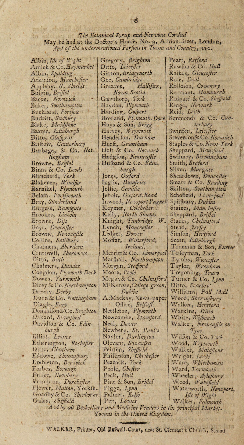 The Botanical Syrup and Nervous Cordial May be had at the Dolor’s Houfe, No. 9, Albion-oteet, London, And of the undermentioned Perfons in Town and Country, viz. Albin Jfie of Wight Amick & Co. Hay market Alb in, Spalding Atkin ion, Manchefer Appleby, N. Shields Bulgin. Brifiol Bacon, Norwich Baker, Southampton Buckland, Portfea Rurkitt, Sudbury Blake, Maidfione Baxter, Edinburgh Ditto, Glajgow Briftow, Canterbury Burbage, & Co. Not¬ tingham Browne, Brifiol Binns & Co. Leeds Blanchard, York Biakeney, Windfor Barnikel, Plymouth B e lam, Portfmouth Bray, SUnder land Burgess, Ramfgats Brookes, Lincoln .Browne, Difs Boys, Doncafier Browne, Newcafile Collins, Salijkury C ha 1 m e r s, Aberdeen Cruttwell, Sherborne Ditto, Bath Chalmers, Dundee Congdon, Plymouth Dock Dow n s, !Yarmouth Dicey & Co.Northampton Drewry, Derby Dunn & Co. Nottingham Dlagle, Bury Donaldi’onoCo. Brighton D a hard, Siamford David Ion & Co. Edin¬ burgh Elliot, Lewes Etherington, Rochefier Ditto, Chatham Eddowe, Shrevofbury Enable!on, Berwick F or b e 3, B orough Fuller, Ntvehery Fvampton, Dorchefier Flower, Malton, Yoiklh. Goad by Sc Co. S her borne Gales, Sheffield Gregory. Brighton Ditto, Leicefler G i 11 o n, B ridgenorth Gee, Cambridge Greaves, Halifax, Nova Scotia Gawthorp, York Hay don, Plymouth Harding, Gofport Hoxiand, Piymouth-Dock Hays & Son, Brigg Harvey, Weymouth Henderion, Durham Hurft, Grantham Holt & Co. Newark Hodgfon, Newcafile Hufband & Co. Edin¬ burgh Jones, Oxford Inglis, Dumfries Joliie, Carlfie Jebolt, Oxford-Road In wood, Newport Pagnel Keymer, Colcbefier , Kelly, North Shields Knight, Tunbridge W. .Lynch, Manchefer Ledger, Dover Moffat, Waterford, Ireland. Merritt& Co. Liverpool Mar dial], Northampton Morgan, Stafford Moore, Poole Meggy & Co. Chelmsford M Ke n 7, i e, College -green, Dublin ArMackay, News-paper Office, Belfafi Nettleton, Plymouth Newcombe, Stamford Neal, Dover Newbery, St. Paid's Naylor, Darlington Olevant, Swanfia Peirfon, Sheffield Phillipfon, Chicheficr Peacock, York Poole, Che per Peck, Hull Pine & Son, Brifiol Pigge, Lynn Palmer, Kelfo Pitt, Lewes Peart, Retford Rawfon be C< . Hull Raikes, Ghucefier Role, Dead Roiloibn, Coventry Remnant, Hamburgh Ridgard & Co. Sheffield R i a gc, Newark Reid, Leith Simmonds & Co. Can¬ terbury Swinfen, Leicefier Steven fon& Co. Norwich Staples & Co.New-York ' Sheppard, Mansfield Swinney, Birmingham Smith, Bedford Silver, Margate Sheardown, Doncafier Smart & Co. Reading Skilton, Southampton Schofield, Liverpool S pi I (bury, Dublin Staines, Mamhefier Sheppard, Brifiol Stanes, Chelmsford Stead, Jerfey Sim fon, Hertford Scott, Edinburgh Trueman & Son, Exeter Teffeyman, York Tymb s, Warccfiler Tay lor, Wrexham Tregoning, Truro Turner & Co. Lynn Ditto, Scar hr o' Williams, Pall Mall Wood, Shrewjbury Wal ker, Hereford Watkins, Ditto White, Wifi each Walker, Newcafile on Tyne Wilfon &■ Co. York W. ood, IP'ey mouth Walker, Maidfione Wright, Leeds Ware, Whitehaven W ard, Yarmouth Wheeler, Aylejhury Wood, IVakefield Waterworth, Newport, file of 1 Eight Walker, Falmouth A id by all Booksellers and Medicine Venders in the principal Market- Towns in the United Ki.igdosn. W ALKSR, Printer? Old BtfwelE Court, near St« Church, Strand