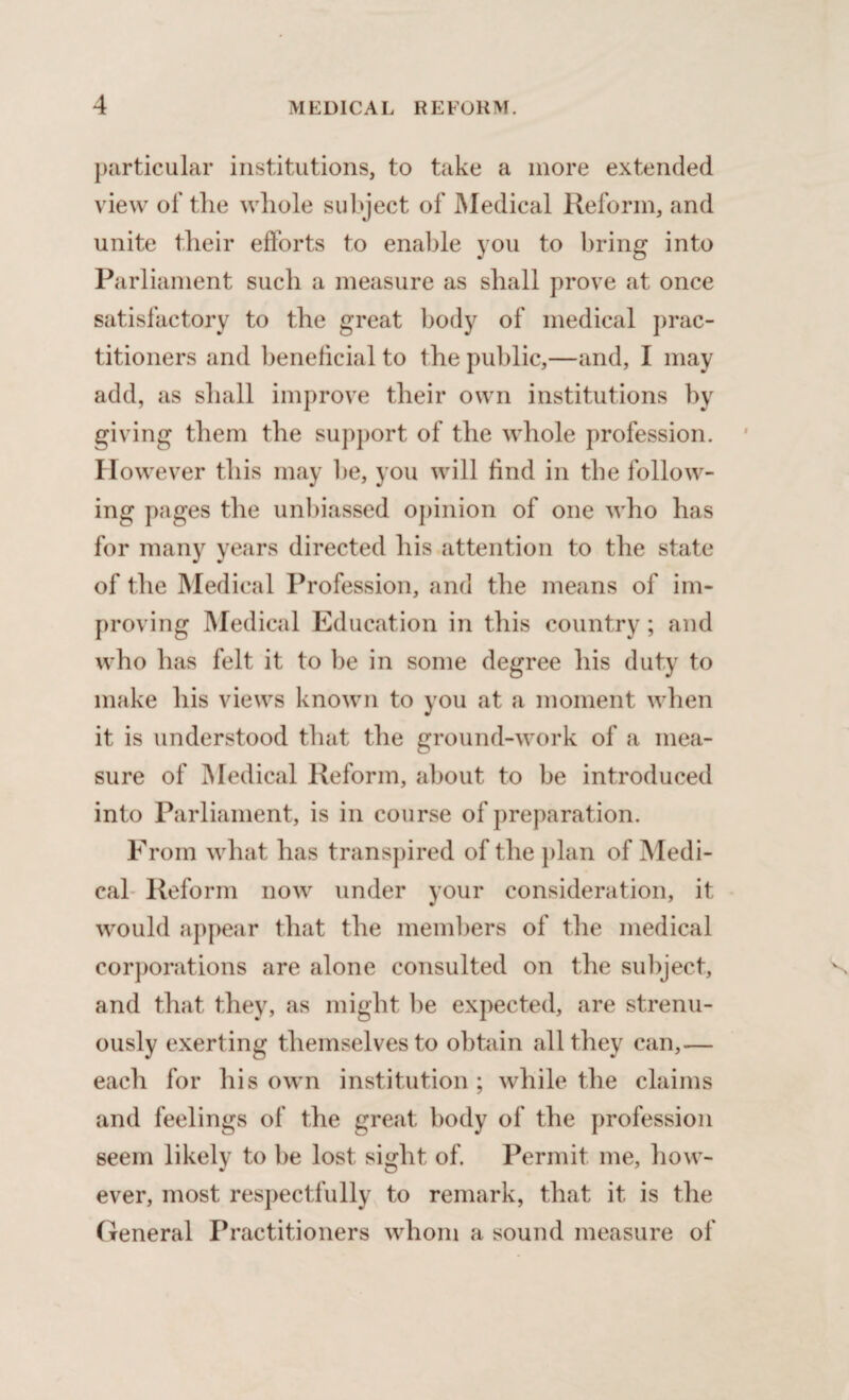 particular institutions, to take a more extended view of the whole subject of Medical Reform, and unite their efforts to enable you to bring into Parliament such a measure as shall prove at once satisfactory to the great body of medical prac¬ titioners and beneficial to the public,—and, I may add, as shall improve their own institutions by giving them the support of the whole profession. However this may be, you will find in the follow¬ ing pages the unbiassed opinion of one who has for many years directed his attention to the state of the Medical Profession, and the means of im¬ proving Medical Education in this country ; and who has felt it to be in some degree his duty to make his views known to you at a moment when it is understood that the ground-work of a mea¬ sure of Medical Reform, about to be introduced into Parliament, is in course of preparation. From what has transpired of the plan of Medi¬ cal Reform now under your consideration, it would appear that the members of the medical corporations are alone consulted on the subject, and that they, as might be expected, are strenu¬ ously exerting themselves to obtain all they can,— each for his own institution; while the claims and feelings of the great body of the profession seem likely to be lost sight of. Permit me, how¬ ever, most respectfully to remark, that it is the General Practitioners whom a sound measure of