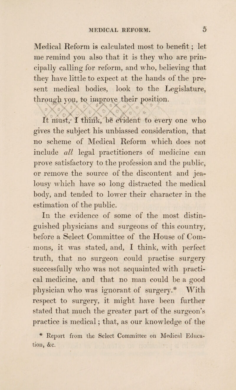 Medical Reform is calculated most to benefit; let me remind you also that it is they who are prin¬ cipally calling for reform, and who, believing that they have little to expect at the hands of the pre¬ sent medical bodies, look to the Legislature, thrr'11'vt' Trrvn En Jrrmmvfk fLpir* nnsifiojL to every one who gives the subject his unbiassed consideration, that no scheme of Medical Reform which does not include all legal practitioners of medicine can prove satisfactory to the profession and the public, or remove the source of the discontent and jea¬ lousy which have so long distracted the medical body, and tended to lower their character in the estimation of the public. In the evidence of some of the most distin¬ guished physicians and surgeons of this country, before a Select Committee of the House of Com¬ mons, it was stated, and, I think, wdth perfect truth, that no surgeon could practise surgery successfully who was not acquainted with practi¬ cal medicine, and that no man could be a good physician who was ignorant of surgery.# With respect to surgery, it might have been further stated that much the greater part of the surgeon’s practice is medical; that, as our knowledge of the * Report from the Select Committee on Medical Educa¬ tion, &c.