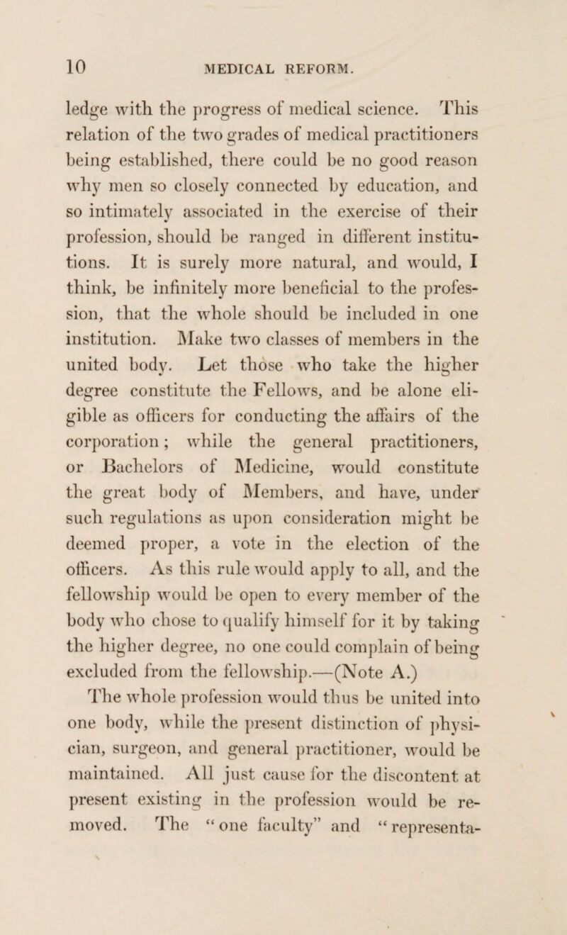 ledge with the progress of medical science. This relation of the two grades of medical practitioners being established, there could be no good reason why men so closely connected by education, and so intimately associated in the exercise of their profession, should be ranged in different institu¬ tions. It is surely more natural, and would, I think, be infinitely more beneficial to the profes¬ sion, that the whole should be included in one institution. Make two classes of members in the united body. Let those who take the higher degree constitute the Fellows, and be alone eli¬ gible as officers for conducting the affairs of the corporation; while the general practitioners, or Bachelors of Medicine, would constitute the great body of Members, and have, under such regulations as upon consideration might be deemed proper, a vote in the election of the officers. As this rule would apply to all, and the fellowship would be open to every member of the body who chose to qualify himself for it by taking the higher degree, no one could complain of being excluded from the fellowship.—(Note A.) The whole profession would thus be united into one body, while the present distinction of physi¬ cian, surgeon, and general practitioner, would be maintained. All just cause for the discontent at present existing in the profession would be re¬ moved. The “one faculty” and “ rep resen ta-