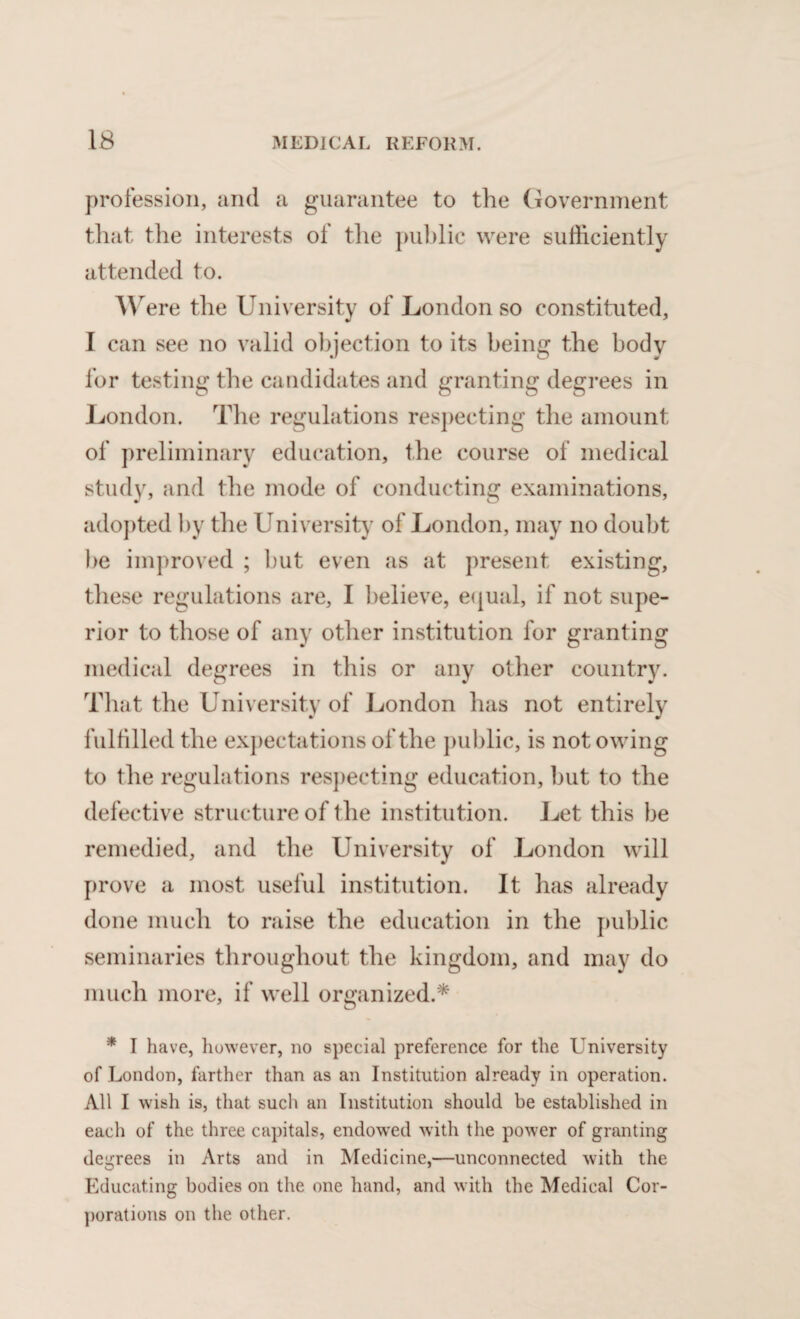 profession, and a guarantee to the Government that the interests of the public were sufficiently attended to. W ere the University of London so constituted, I can see no valid objection to its being the body for testing the candidates and granting degrees in London. The regulations respecting the amount of preliminary education, the course of medical study, and the mode of conducting examinations, adopted by the University of London, may no doubt be improved ; but even as at present existing, these regulations are, I believe, equal, if not supe¬ rior to those of any other institution for granting medical degrees in this or any other country. That the University of London has not entirely fulfilled the expectations of the public, is not owing to the regulations respecting education, but to the defective structure of the institution. Let this be remedied, and the University of London will prove a most useful institution. It has already done much to raise the education in the public seminaries throughout the kingdom, and may do much more, if well organized.* * I have, however, no special preference for the University of London, farther than as an Institution already in operation. All I wish is, that such an Institution should be established in each of the three capitals, endowed with the power of granting degrees in Arts and in Medicine,—unconnected with the Educating bodies on the one hand, and with the Medical Cor¬ porations on the other.