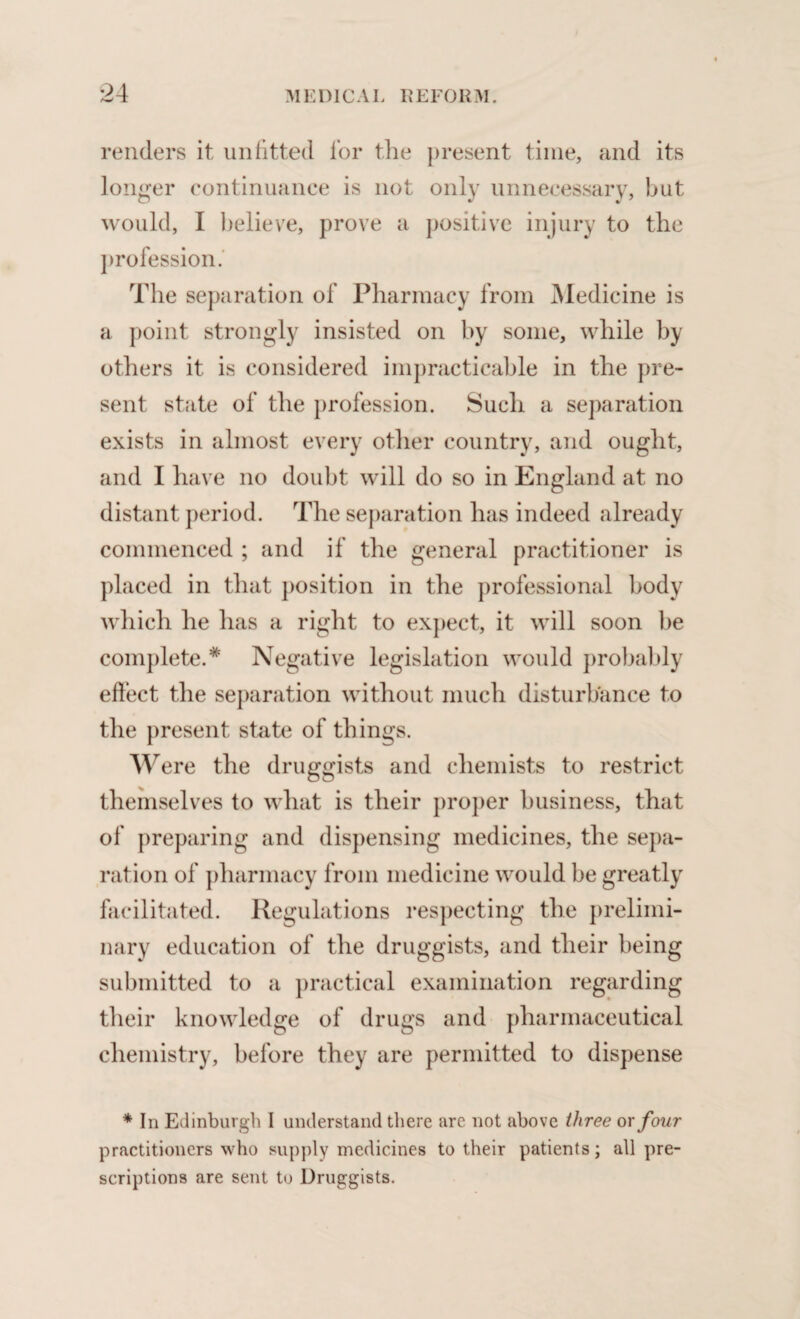 renders it unfitted for the present time, and its longer continuance is not only unnecessary, but would, I believe, prove a positive injury to the profession. The separation of Pharmacy from Medicine is a point strongly insisted on by some, while by others it is considered impracticable in the pre¬ sent state of the profession. Such a separation exists in almost every other country, and ought, and I have no doubt will do so in England at no distant period. The separation has indeed already commenced ; and if the general practitioner is placed in that position in the professional body which he has a right to expect, it will soon be complete.* Negative legislation would probably effect the separation without much disturbance to the present state of things. Were the druggists and chemists to restrict themselves to what is their proper business, that of preparing and dispensing medicines, the sepa¬ ration of pharmacy from medicine would be greatly facilitated. Regulations respecting the prelimi¬ nary education of the druggists, and their being submitted to a practical examination regarding their knowledge of drugs and pharmaceutical chemistry, before they are permitted to dispense * In Edinburgh I understand there are not above three ox four practitioners who supply medicines to their patients; all pre¬ scriptions are sent to Druggists.