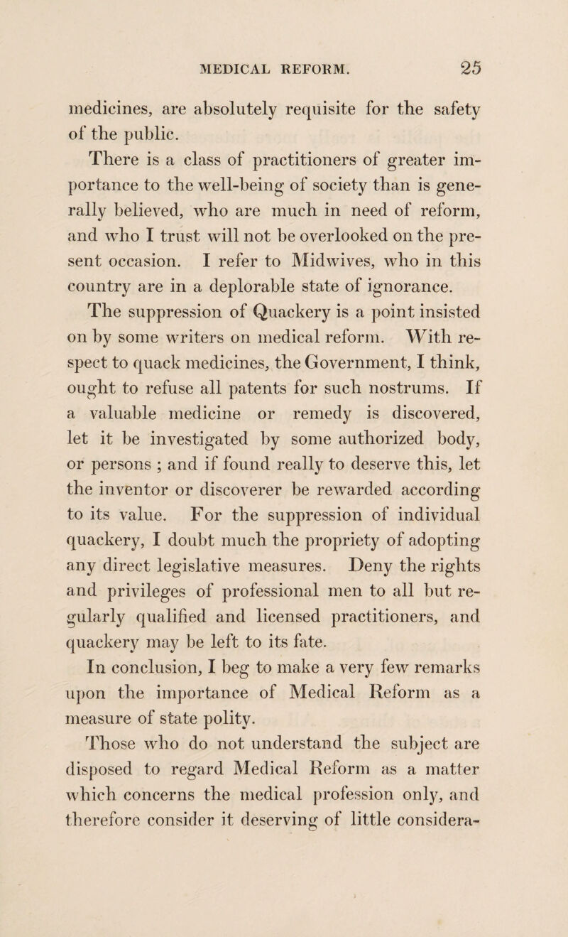 medicines, are absolutely requisite for the safety of the public. There is a class of practitioners of greater im¬ portance to the well-being of society than is gene¬ rally believed, who are much in need of reform, and who I trust will not be overlooked on the pre¬ sent occasion. I refer to Midwives, who in this country are in a deplorable state of ignorance. The suppression of Quackery is a point insisted on by some writers on medical reform. With re¬ spect to quack medicines, the Government, I think, ought to refuse all patents for such nostrums. If a valuable medicine or remedy is discovered, let it be investigated by some authorized body, or persons ; and if found really to deserve this, let the inventor or discoverer be rewarded according to its value. For the suppression of individual quackery, I doubt much the propriety of adopting any direct legislative measures. Deny the rights and privileges of professional men to all but re¬ gularly qualified and licensed practitioners, and quackery may be left to its fate. In conclusion, I beg to make a very few remarks upon the importance of Medical Reform as a measure of state polity. Those who do not understand the subject are disposed to regard Medical Reform as a matter which concerns the medical profession only, and therefore consider it deserving of little considera-