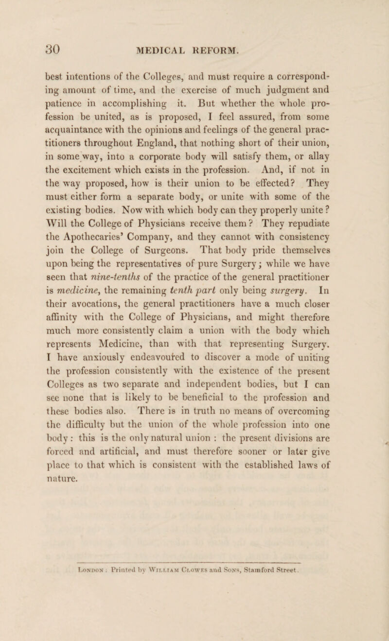 best intentions of the Colleges, and must require a correspond¬ ing amount of time, and the exercise of much judgment and patience in accomplishing it. But whether the whole pro¬ fession be united, as is proposed, I feel assured, from some acquaintance with the opinions and feelings of the general prac¬ titioners throughout England, that nothing short of their union, in some way, into a corporate body will satisfy them, or allay the excitement which exists in the profession. And, if not in the way proposed, how is their union to be effected? They must either form a separate body, or unite with some of the existing bodies. Now with which body can they properly unite ? Will the College of Physicians receive them? They repudiate the Apothecaries’ Company, and they cannot with consistency join the College of Surgeons. That body pride themselves upon being the representatives of pure Surgery; while we have seen that nine-tenths of the practice of the general practitioner is medicine, the remaining tenth part only being surgery. In their avocations, the general practitioners have a much closer affinity with the College of Physicians, and might therefore much more consistently claim a union with the body which represents Medicine, than with that representing Surgery. I have anxiously endeavoured to discover a mode of uniting the profession consistently with the existence of the present Colleges as two separate and independent bodies, but I can see none that is likely to be beneficial to the profession and these bodies also. There is in truth no means of overcoming the difficulty but the union of the whole profession into one body : this is the only natural union : the present divisions are forced and artificial, and must therefore sooner or later give place to that which is consistent with the established laws of nature. London Printed by William Clowes and Sons, Stamford Street.