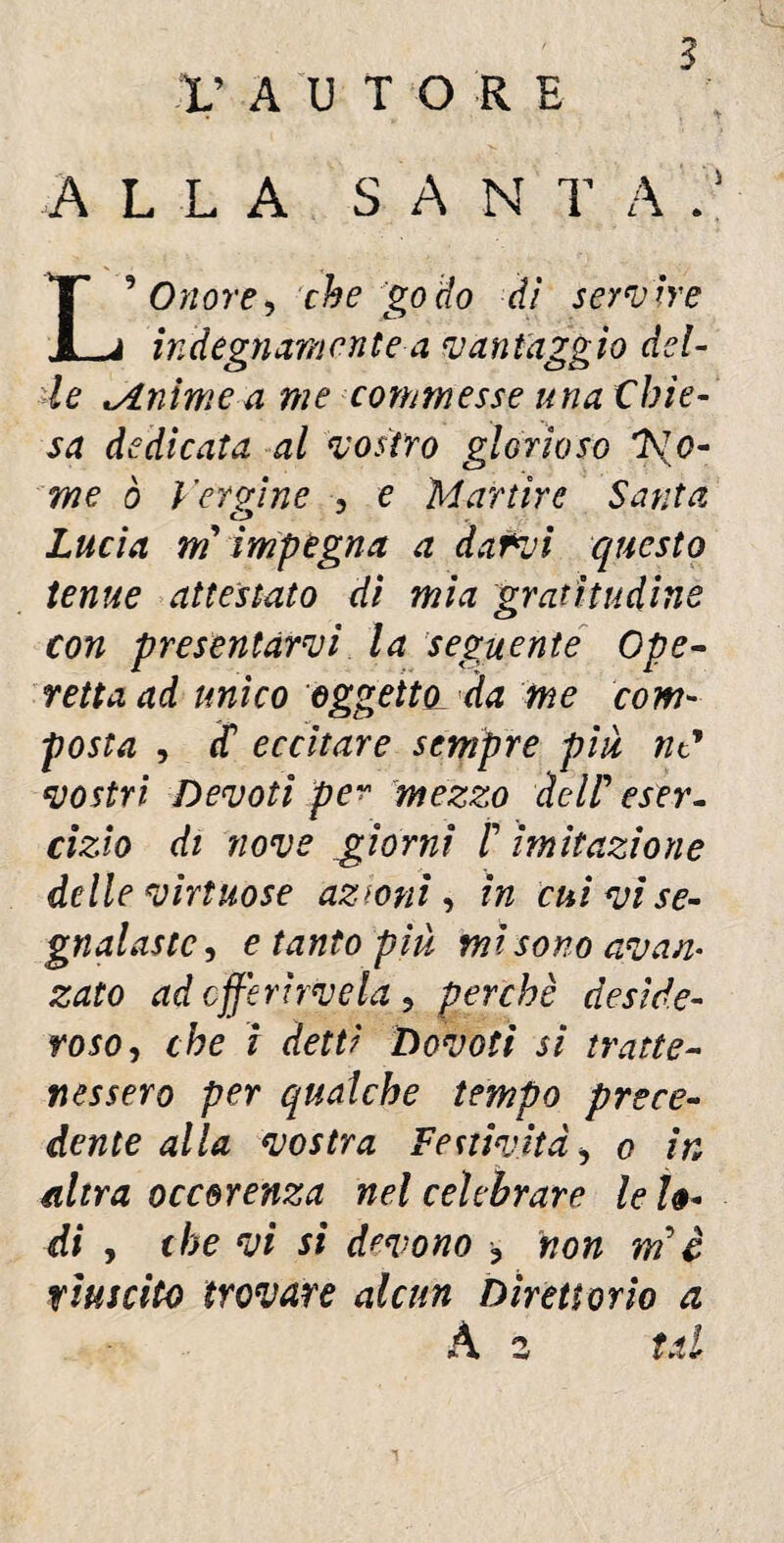 5 V AUTORE ALLA SA N T A L9 Onore > che go do dì servire indegnamente a vantaggio del¬ le tAnìme a me commesse una Chie¬ sa dedicata al vostro glorioso 7sIo¬ nie ò Vergine , e Martire Santa Lucia m impegna a darvi questo tenue attestato di mia gratitudine con presentarvi la seguente Ope¬ retta ad unico oggetto, da me com¬ posta , Ì eccitare sempre più nC vostri Devoti per mezzo àcir eser¬ cizio di nove giorni /’ imitazione delle virtuose azioni, in cui vi se¬ gnalaste , e tanto più mi sono avan¬ zato ad cfferìrvela 9 perchè deside¬ roso,, che i detti Dovati si tratte¬ nessero per qualche tempo prece¬ dente alla vostra festività, o in altra occorenza nel celebrare le lo¬ di , che vi si devono ^ non m è riuscito trovare alcun Direttorio a À 2 tal