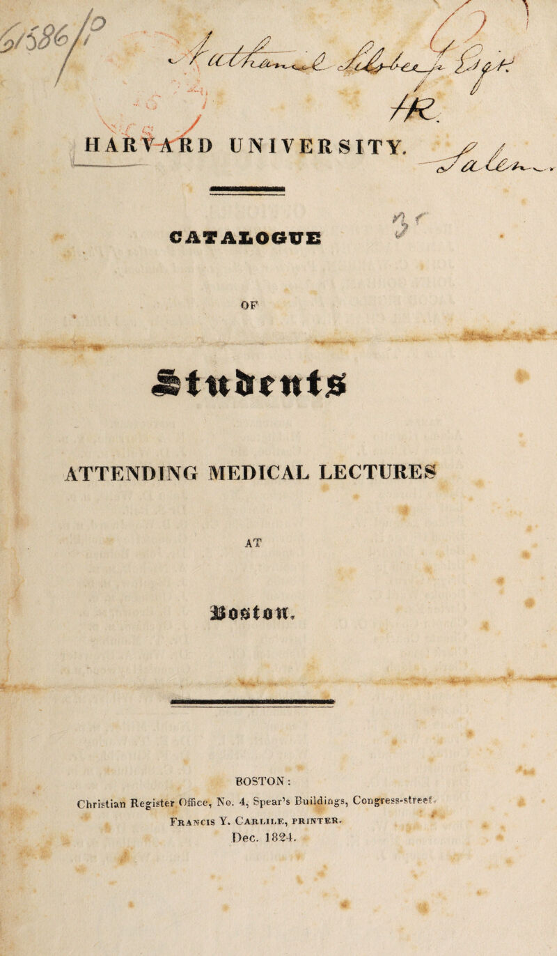 ■ ' ./ ■*. 1 -i. <Sv / HARVARD UNIVERSITY. ^ £L L&* CATALOGUE OF ,:*5^4 ■ >v jttuitnts ATTENDING MEDICAL LECTURES AT Boston, BOSTON: Christian Register Office, No. 4, Spear’s Buildings, Congress-street > Francis Y. Carlile, printer.