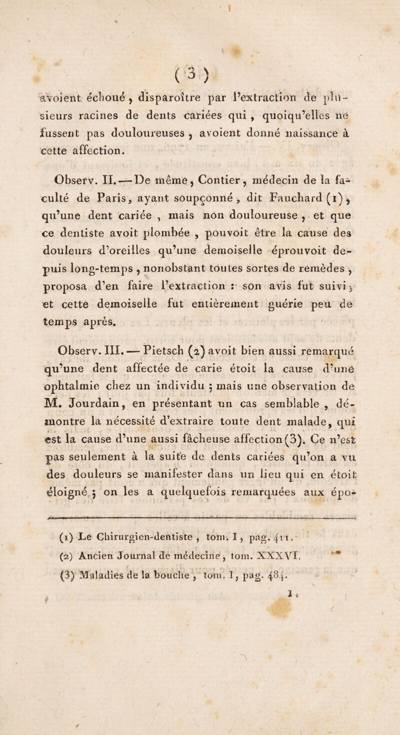 avoient échoué , disparoître par l’extraction de plu¬ sieurs racines de dents cariées qui , quoiqu’elles né fussent pas douloureuses , avoient donné naissance à cette affection. Observ. II.-— De même, Contier, médecin de la fa¬ culté de Paris* ayant soupçonné * dit Fauchard (i) j qu’une dent cariée , mais non douloureuse , et que ce dentiste avoit plombée , pouvoit être la cause des douleurs d’oreilles qu’une demoiselle éprouvoit de¬ puis long-temps , nonobstant toutes sortes de remèdes , proposa d’en faire l’extraction î son avis fut suivi j et cette demoiselle fut entièrement guérie peu de temps après. . \ Observ. III.—- Pietsch (2) avoit bien aussi remarqué qu’une dent affectée de carie étoit la cause d’une ophtalmie chez un individu 5 mais une observation de M. Jourdain, en présentant un cas semblable , dé¬ montre la nécessité d’extraire toute dent malade, qui est la cause d’une aussi fâcheuse affection (3). Ce n’est pas seulement à la suite de dents cariées qu’on a vu des douleurs se manifester dans un lieu qui en étoit éloigné $ on les a quelquefois remarquées aux épo- (1) Le Chirurgien-dentiste, tom. I, pag. 411.' (2) Ancien Journal de médecine, tom. XXXVl. f . 1... r,.rl , , .