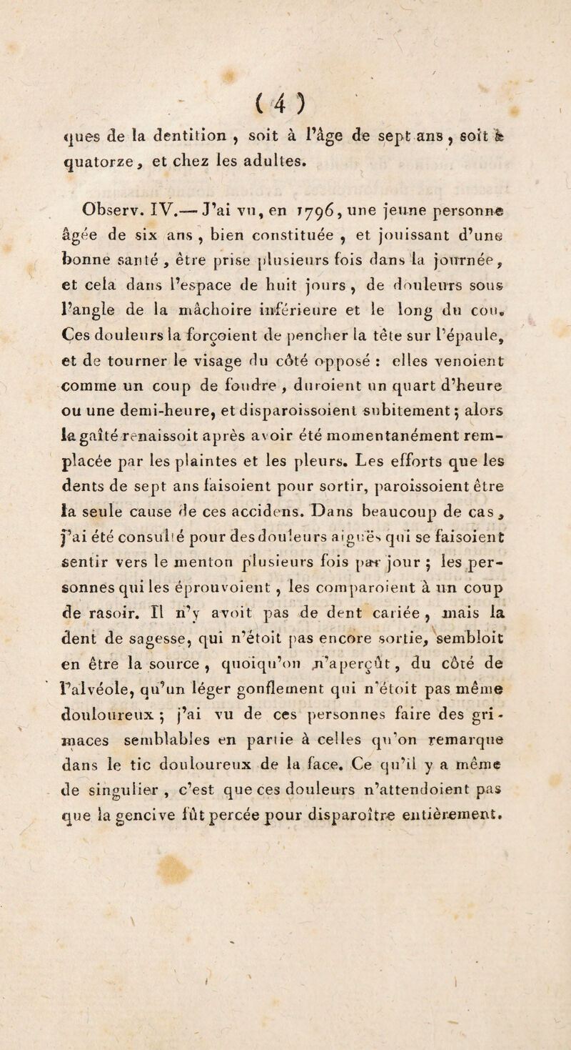 ques de la dentition , soit à l’âge de sept ans, soit fe quatorze, et chez les adultes. ^ ^ Observ. IV.-—J’ai vu, en 1796, une jeune personne âgée de six ans , bien constituée , et jouissant d’une bonne santé , être prise plusieurs fois dans la journée, et cela dans l’espace de huit jours , de douleurs sous l’angle de la mâchoire inférieure et le long du cou. Ces douleurs la forçaient de pencher la tète sur l’épaule, et de tourner le visage du côté opposé : elles venoient comme un coup de foudre , duroient un quart d’heure ou une demi-heure, et disparoissoient subitement 5 alors la gaîté renaissoit après avoir été momentanément rem¬ placée par les plaintes et les pleurs. Les efforts que les dents de sept ansfaisoient pour sortir, paroissoient être la seule cause de ces accidens. Dans beaucoup de cas, j’ai été consulté pour des douleurs aigues qui se faisoient sentir vers le menton plusieurs fois par jour ; les per¬ sonnes qui les éprouvoient , les coinparoient à un coup de rasoir. Il n’y avoit pas de dent cariée , mais la dent de sagesse, qui n’étoit pas encore sortie, sembloit en être la source , quoiqu’on s’aperçut, du côté de l’alvéole, qu’un léger gonflement qui n’étoit pas même douloureux 5 j’ai vu de ces personnes faire des gri¬ maces semblables en partie à celles qu’on remarque dans le tic douloureux de la face. Ce qu’il y a même de singulier , c’est que ces douleurs n’attendoient pas que la gencive lut percée pour disparoître entièrement. TV I