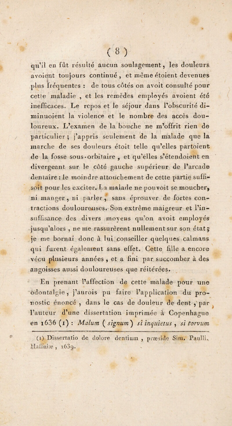 qu’il en fut résulté aucun soulagement, les douleurs, avoiént toujours continué , et meme étoient devenues plus fréquentes : de tous côtés on avoit consulté pour cette maladie , et les remèdes employés avoient été inefficaces. Le repos et le séjour dans l’obscurité di- minuoient la violence et le nombre des accès dou¬ loureux. L’examen de la bouche ne m’offrit rien de particulier ; j’appris seulement de la malade que la marche de ses douleurs étoit telle qu’elles partaient de la fosse sous-orbitaire , et qu’elles s’étendoient en. divergeant sur le côté gauche supérieur de l’arcade dentaire : le moindre attouchement de cette partie suffi- soit pour les exciter. La malade ne pouvoit se moucher^ ni manger 5 ni parler, sans éprouver de fortes con¬ tractions douloureuses. Son extrême maigreur et l’in¬ suffisance des divers moyens qu’on avoit employés jusqu’alors ? ne me rassurèrent nullement sur son état, je me bornai donc à lui conseiller quelques caïmans qui furent également sans effet. Cette fille a encore vécu plusieurs années , et a fini par succomber à des angoisses aussi douloureuses que réitérées. En prenant l’affection de cette malade pour une odontalgie, j’aurois pu faire l’application du pro¬ nostic énoncé , dans le cas de douleur de dent 5 par l’auteur d’une dissertation imprimée à Copenhague en 1606 (1) : Malutn ( signum) si inquletus , si torvum (0 Dissertatio de dolpre dentium , præside Sim. Paulîu, Ifaiînim , 1639.