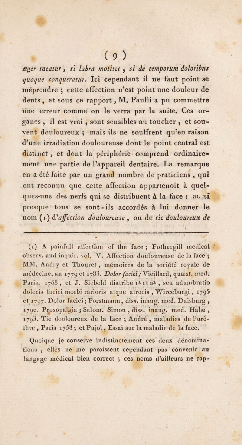 œger tueatur, si labra motitet , si de temporutn doloribus quoque conqueratur, Ici cependant il ne faut point se méprendre ; cette affection n’est point une douleur de dents , et sous ce rapport, M. Paulli a pu commettre une erreur comme on le verra par la suite. Ces or¬ ganes , il est vrai , sont sensibles au toucher , et sou¬ vent douloureux ; mais ils ne souffrent qu’en raison d’une irradiation douloureuse dont le point central est distinct j et dont la périphérie comprend ordinaire¬ ment une partie de l’appareil dentaire. La remarque en a été faite par un grand nombre de praticiens, qui ont reconnu que cette affection appartenoit à quel¬ ques-uns des nerfs qui se distribuent à la face : ai^si presque tous se sont-ils accordés à lui donner le nom (i) à1 affection douloureuse , ou de tic douloureux de (1) A painfull affection of the face ; Fothergill medical observ. and inquir. vol. V. Affection douloureuse de la face ; MM. Andry et Tliouret, mémoires de la société royale de médecine, an 177901 1780. Dolor faciei ; Vieillard, quæst. med. Paris. 1768, et J. Siebold diatribe ia et 2a , s eu adumbratîo doloris faciei morbi rarioris atque atrocis , Wirceburgi , 1795 et 1797. Dolor faciei; Forstmann, diss. inaug. med. Duisburg , 1790. Prosopalgia ; Salom. Simon , diss. inaug. med. Halæ , 1798. Tic douloureux de la face ; André , maladies de l’urè¬ thre , Paris 1758 ; et Pujol , Essai sur la maladie de la face. Quoique je conserve indistinctement ces deux dénomina¬ tions , elles ne me paroissent cependant pas convenir au langage médical bien correct *, ces noms d’ailleurs ne rap-