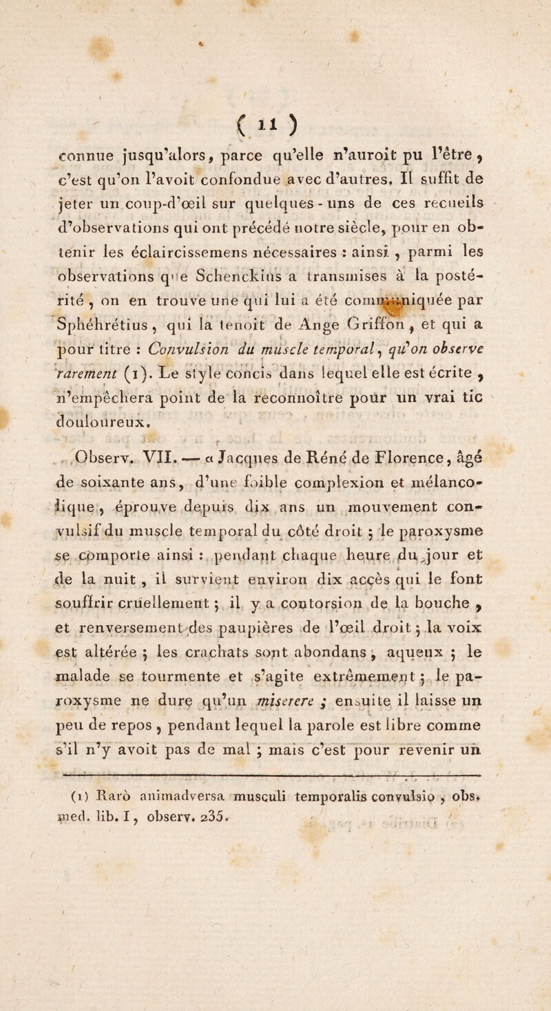 connue jusqu’alors, parce qu’elle n’auroit pu Pêtrè 5 c’est qu’on l’avoit confondue avec d’autres. Il suffit de jeter un coup-d’œil sur quelques-uns de ces recueils d’observations qui ont précédé notre siècle, pour en ob¬ tenir les éclaircissemens nécessaires : ainsi , parmi les observations que Scbenckius a transmises à la posté¬ rité , on en trouve une qui lui a été coniD^niquée par Sphéhrétïus , qui la tenoit de Ange Griffon f et qui a pour titre : Convulsion du muscle temporal, qu'on observe rarement (i). Le style concis dans lequel elle est écrite y n’empêchera point de la reconnoltre pour un vrai tic douloureux. Observ. VII. — « Jacques de Réné de Florence, âgé de soixante ans, d’une foible complexion et mélanco¬ lique , éprouve depuis dix ans un mouvement con¬ vulsif du muscle temporal du côté droit ; le paroxysme se comporte ainsi : pendant chaque heure du, jour et de la nuit , il survient environ dix accès qui le font souffrir cruellement ; il y a contorsion de la bouche y et renversement des paupières de l’œil droit pla voix est altérée , les crachats sont abondans , aqueux ; le malade se tourmente et s’agite extrêmement$ le pa¬ roxysme ne dure qu’un miserere ; ensuite il laisse un peu de repos ? pendant lequel la parole est libre comme s’il n’y avoit pas de mai ; mais c’est pour revenir un. (1) Rarô anirnadversa musculi temporalis conyulsip , obs. çned. lib. I, observ. 235. /