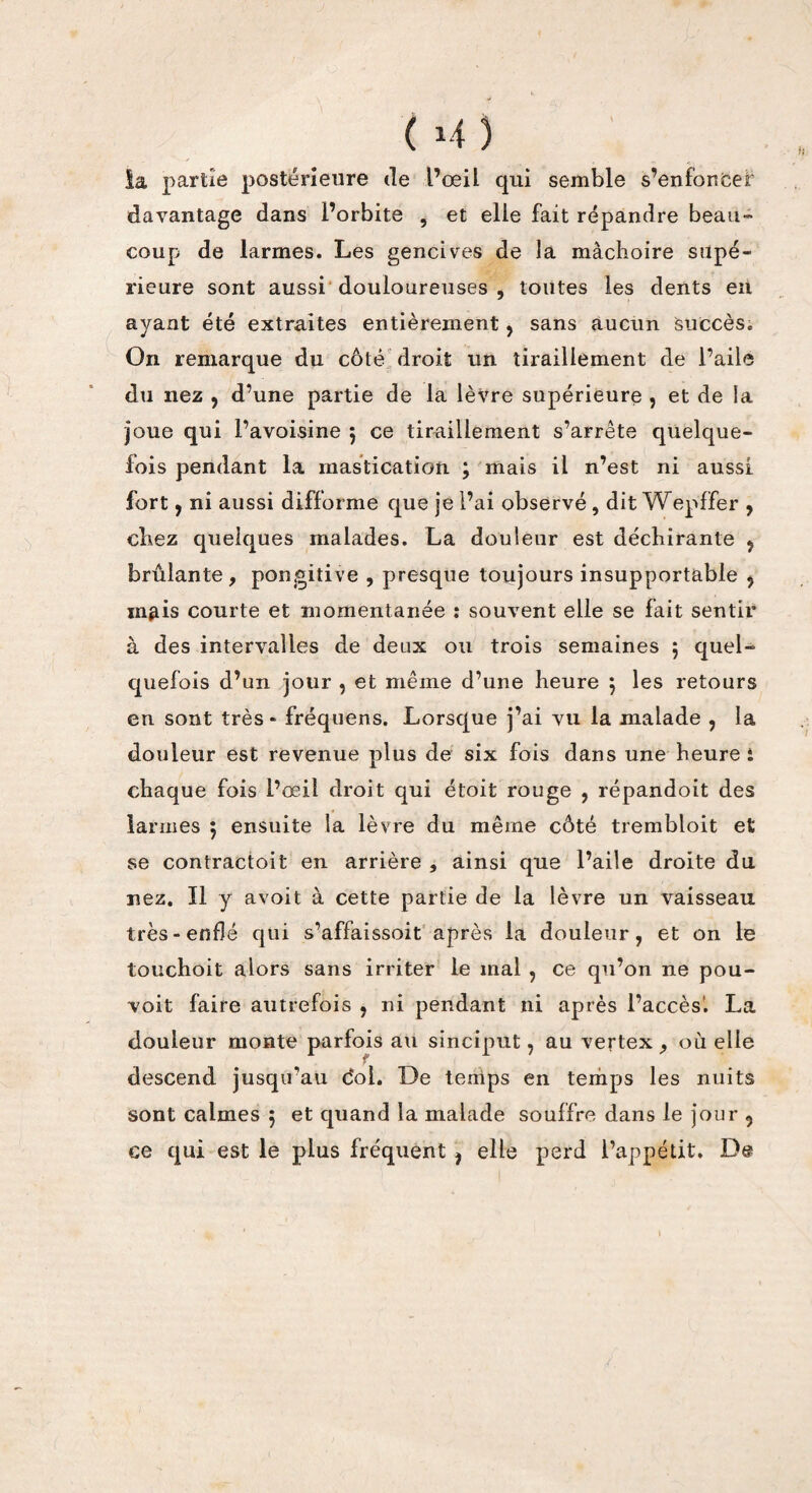 la partie postérieure de l’oeil qui semble s’enfoncer davantage dans l’orbite , et elle fait répandre beau- coup de larmes. Les gencives de la mâchoire supé¬ rieure sont aussi douloureuses , toutes les dents eu ayant été extraites entièrement, sans aucun succès. On remarque du côté droit un tiraillement de l’aile du nez , d’une partie de la lèvre supérieure , et de la joue qui l’avoisine 5 ce tiraillement s’arrête quelque¬ fois pendant la mastication ; mais il n’est ni aussi fort , ni aussi difforme que je l’ai observé , dit Wepffer , cbez quelques malades. La douleur est déchirante , brûlante, pongitive , presque toujours insupportable y mais courte et momentanée : souvent elle se fait sentir à des intervalles de deux ou trois semaines 5 quel¬ quefois d’un jour , et même d’une heure j les retours en sont très* fréquens. Lorsque j’ai vu la malade , la douleur est revenue plus de six fois dans une heure : chaque fois l’œil droit qui étoit rouge , répandoit des larmes 5 ensuite la lèvre du même côté trembloit et; se contractoit en arrière , ainsi que l’aile droite du nez. Il y avoit à cette partie de la lèvre un vaisseau très-enflé qui s’affaissoit après la douleur, et on le touchoit alors sans irriter le mal , ce qu’on ne pou- voit faire autrefois , ni pendant ni après l’accès1. La douleur monte parfois au sinciput, au vertex , où elle descend jusqu’au c*ol. De temps en temps les nuits sont calmes 5 et quand la malade souffre dans le jour 9 ce qui est le plus fréquent , elle perd l’appétit. De