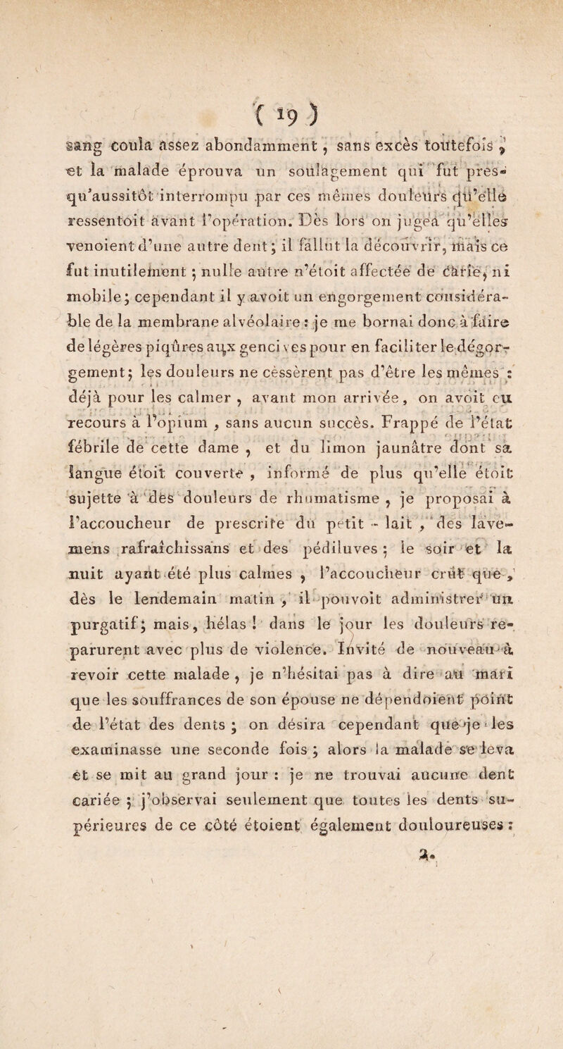 C *9 ) sang coula assez abondamment, sans excès toutefois ? •et la malade éprouva un soulagement qui fut près® 1 -4 < • qu’aussitôt interrompu par ces mêmes douleurs cjii’éllà ressentoit avant l'opération. Dès lors on jugea qu’elles yenoient d’une autre dent; il fallut la découvrir, mais ce fut inutiletnent ; nulle autre n’étoit affectée de càrie, ni mobile; cependant il y avoit un engorgement considéra¬ ble de la membrane alvéolaire : je me bornai donc à faire de légères piqûres aqx genci ves pour en faciliter le dégorr gement; les douleurs ne cèssèrent pas d’être les mêmes : déjà pour les calmer , avant mon arrivée, on avoit eu recours à l’opium , sans aucun succès. Frappé de l’état fébrile de cette dame , et du limon jaunâtre dont sa langue étbit couverte , informé de plus qu’elle étoit sujette à dès douleurs de rhumatisme, je proposai à l’accoucheur de prescrite du petit - lait , des lave- mens rafraicliissans et des pédiluves ; le soir et la nuit ayant été plus calmes , l’accoucheur crût que , dès le lendemain matin , il -pouvoit administrer un. purgatif; mais, hélas! dans le jour les douleurs re¬ parurent avec plus de violence. Invité de nouveau à revoir cette malade , je n’hésitai pas à dire au mari que les souffrances de son épouse ne dénendoient point de l’état des dents; on désira cependant que qe Des examinasse une seconde fois ; alors la malade se leva et se mit au grand jour : je ne trouvai aucune dent cariée ; j’observai seulement que toutes les dents su¬ périeures de ce côté étaient également douloureuses :