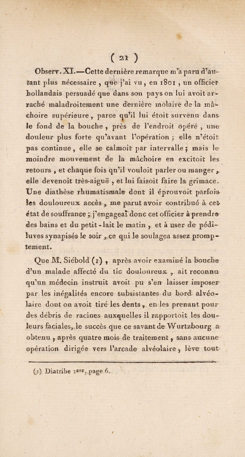 Observ. XI.—-Cette dernière remarque m’a paru d’au- tant plus nécessaire , que j’ai vu, en 1801 , un officier hollandais persuadé que dans son pays on lui avoit ar¬ raché maladroitement une dernière molaire de la mâ¬ choire supérieure , parce qu’il lui étoit survenu dans le fond de la bouche , près de l’endroit opéré , une douleur plus forte qu’avant l’opération , elle n’étoiî. pas continue, elle se calmoit par intervalle 5 mais le moindre mouvement de la mâchoire en excitoit les retours , et chaque fois qu’il vouloit parler ou manger r elle devenoit très-aiguë , et lui faisoit faire la grimace,. Une diathèse rhumatismale dont il éprouvoit parfois les douloureux accès 3 me parut avoir contribué à eefr état de souffrance ; j’engageai donc cet officier à prendre des bains et du petit-lait le matin , et à user de pédi- îuves synapisés le soir s ce qui le soulagea assez promp¬ tement. Que M. Siébold (1) , après avoir examiné la bouche d’un malade affecté du tic douloureux 3 ait reconnu qu’un médecin instruit avoit pu s’en laisser imposer par les inégalités encore subsistantes du bord alvéo¬ laire dont on avoit tiré les dents , en les prenant pour des débris de racines auxquelles il rapportoit les dou¬ leurs faciales^,le succès que ce savant de Wurtzbeurg a obtenu , après quatre mois de traitement, sans aucune opération dirigée vers l’arcade alvéolaire , lève tout '■ — — ..■■».■» I ■ ^ ■■ imiti ' nii-nrggn». (i) Diatribe i«rerpage 6,