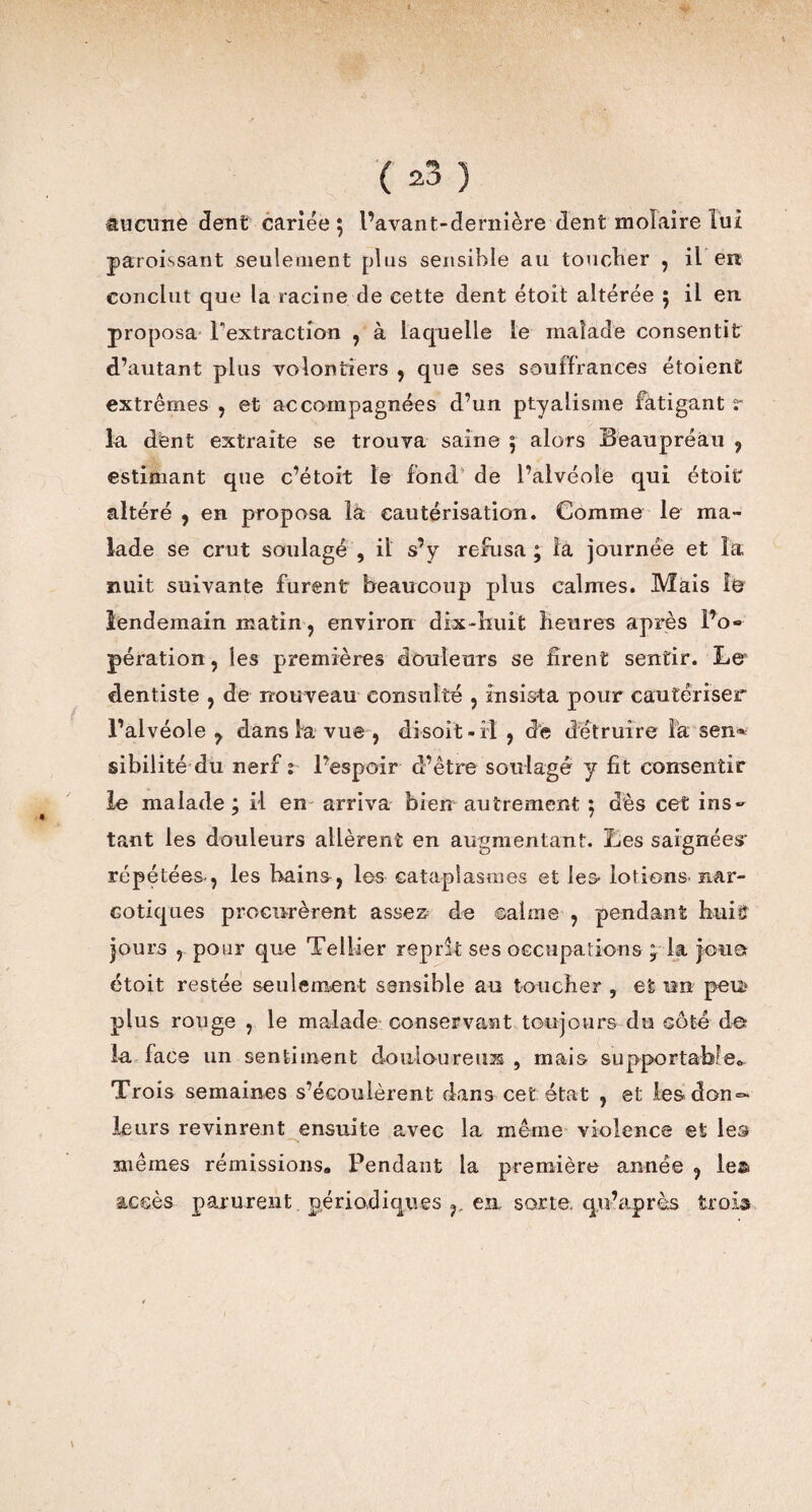 aucune dent cariée 5 l’avant-dernière dent molaire lui paroissant seulement plus sensible au toucher , il en conclut que la racine de cette dent étoit altérée ; il en proposa l'extraction , à laquelle le malade consentit d’autant plus volontiers , que ses souffrances étoient extrêmes , et accompagnées d’un ptyalisme fàtigant r la dënt extraite se trouva saine 5 alors Beaupréau , estimant que c’étoit le fond de l’alvéole qui étoit altéré , en proposa la cautérisation. Comme le ma¬ lade se crut soulagé , il s’y refusa ; la journée et la nuit suivante furent beaucoup plus calmes. Mais lendemain matin, environ dix-huit heures après l’o¬ pération, ies premières douleurs se firent sentir. Le dentiste , de nouveau consulté , insista pour cautériser l’alvéole ^ dans la vue, disoit-il , de détruire Fa sen* sibilité du nerf î l’espoir d’être soulagé y fit consentir le malade ; il en arriva bien autrement ; dès cet ins¬ tant les douleurs allèrent en augmentant. Les saignées- répétées-, les bains-, les cataplasmes et les- lotions- nar¬ cotiques procurèrent assez de calme , pendant huit jours , pour que Tellier reprît ses occupations y la joua étoit restée seulement sensible au toucher , et im peu? plus rouge , le malade conservant toujours du côté de la face un sentiment douiouretm , mais supportable® Trois semaines s’écoulèrent dans cet état , et lesdon°- leurs revinrent ensuite avec la même violence et les N mêmes rémissions» Pendant la première année , les accès parurent périodiques en, sorte, qu’après trois