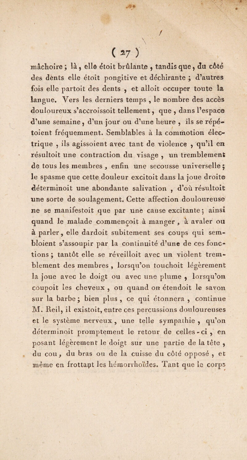 / \ ( 27 ) mâchoire ; là f ell© étoit brûlante , tandis que , du côté des dènts elle étoit pongitive et déchirante ; d’autres fois elle partoit des dents , et alloit occuper toute la langue. Vers les derniers temps , le nombre des accès douloureux s’accroissoit tellement, que , dans l’espace d’une semaine , d’un jour ou d’une heure , ils se répé- toient fréquemment. Semblables à la commotion élec¬ trique , ils agissoient avec tant de violence , qu’il en résultoit une contraction du visage , un tremblement de tous les membres, enfin une secousse universelle ; le spasme que cette douleur excitoit dans la joue droite déterminoit une abondante salivation , d’où résultoit une sorte de soulagement. Cette affection douloureuse ne se manifestoit que par une cause excitante 5 ainsi quand le malade commençoit à manger , à avaler ou à parler, elle dardoit subitement ses coups qui sem- bloient s’assoupir par la continuité d’une de ces fonc¬ tions ; tantôt elle se réveilloit avec un violent trem¬ blement des membres , lorsqu’on touchoit légèrement la joue avec le doigt ou avec une plume 9 lorsqu’on coupoit les cheveux , ou quand on étendoit le savon- sur la barbe; bien plus, ce qui étonnera , continue M. Pieil, il existoit, entre ces percussions douloureuses et le système nerveux , une telle sympathie , qu’on déterminait promptement le retour de celles-ci, en posant légèrement le doigt sur une partie de la tête 9 du cou, du bras ou de la cuisse du côté opposé , et même en frottait les hémorrhoïdes. Tant que le corps