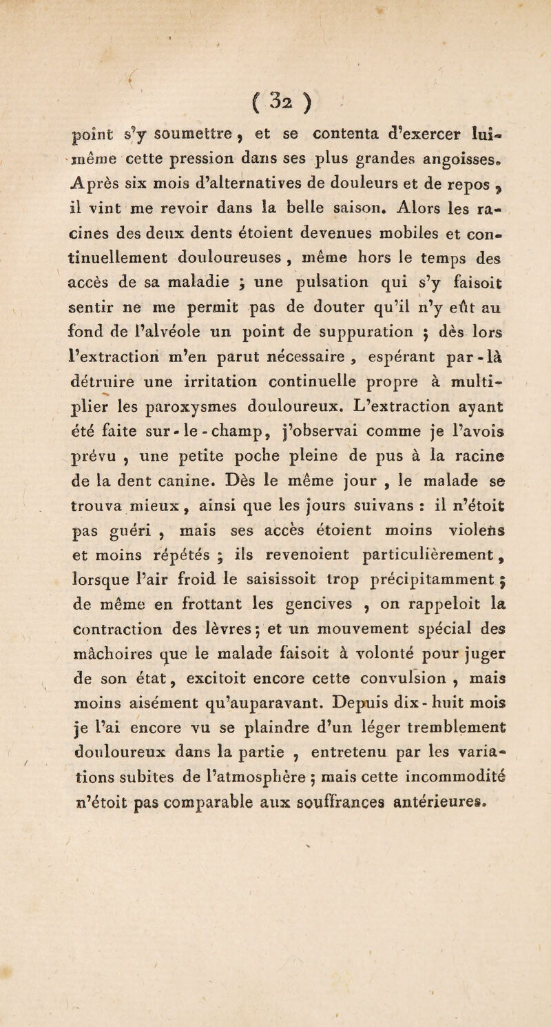 'f (32 ) point s’y soumettre 9 et se contenta d’exercer lui- même cette pression dans ses plus grandes angoisses» Après six mois d’alternatives de douleurs et de repos 9 il vint me revoir dans la belle saison. Alors les ra¬ cines des deux dents étoient devenues mobiles et con¬ tinuellement douloureuses , même hors le temps des accès de sa maladie ; une pulsation qui s’y faisoit sentir ne me permit pas de douter qu’il n’y eût au fond de l’alvéole un point de suppuration $ dès lors l’extraction m’en parut nécessaire , espérant par-là détruire une irritation continuelle propre à multi- plier les paroxysmes douloureux. L’extraction ayant été faite sur-le-champ, j’observai comme je l’avois prévu 9 une petite poche pleine de pus à la racine de la dent canine. Dès le même jour , le malade se trouva mieux, ainsi que les jours suivans : il n’étoit pas guéri , mais ses accès étoient moins violeris et moins répétés ; ils revenoient particulièrement, lorsque l’air froid le saisissoit trop précipitamment ; de même en frottant les gencives , on rappeloit la contraction des lèvres ; et un mouvement spécial des mâchoires que le malade faisoit à volonté pour juger de son état, excitoit encore cette convulsion , mais moins aisément qu’auparavant. Depuis dix-huit mois je l’ai encore vu se plaindre d’un léger tremblement douloureux dans la partie 9 entretenu par les varia¬ tions subites de l’atmosphère ; mais cette incommodité n’étoit pas comparable aux souffrances antérieures.