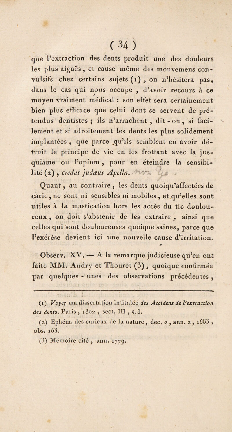que l’extraction des dents produit une des douleurs les plus aiguës , et cause même des mouvemens con¬ vulsifs chez certains sujets (1) , on n’hésitera pas, dans le cas qui nous occupe , d’avoir recours à ce moyen vraiment médical : son effet sera certainement bien plus efficace que celui dont se servent de pré¬ tendus dentistes ; ils n’arrachent , dit - on , si faci¬ lement et si adroitement les dents les plus solidement implantées , que parce .qu’ils semblent en avoir dé¬ truit le principe de vie en les frottant avec la jus- quiame ou l’opium , pour en éteindre la sensibi¬ lité (2) , credat judœus Apella. Quant, au contraire , les dents quoiqu’affectées de carie, ne sont ni sensibles ni mobiles, et qu’elles sont utiles à la mastication hors les accès du tic doulou¬ reux , on doit s’abstenir de les extraire 9 ainsi que celles qui sont douloureuses quoique saines, parce que l’exérèse devient ici une nouvelle cause d’irritation. m- Observ. XV. — A la remarque judicieuse qu’en ont faite MM. Andry et Thouret (3) , quoique confirmée par quelques - unes des observations précédentes , (1) Voye{ ma dissertation intitulée des Accidens de Vextraction des dents. Paris , 1802 , sect. III , 5.1. (2) Ephém. des curieux de la nature, dec. 2 , ann. 2 , 1683 , obs. i63. (3) Mémoire cité , ann. 1779.