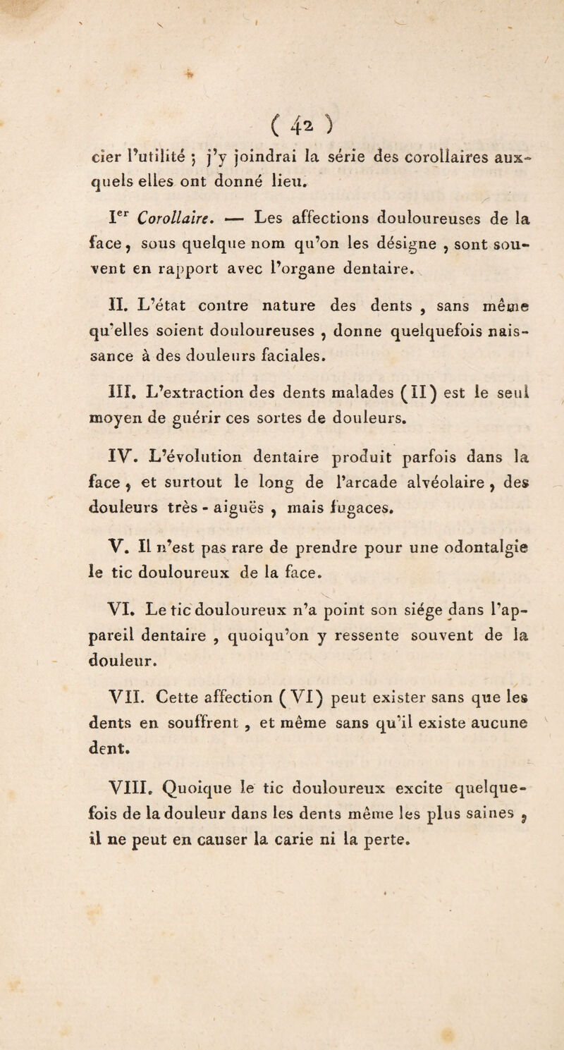 X I ( 4^ ) cîer l’utilité ; j’y joindrai la série des corollaires aux» quels elles ont donné lieu. Ier Corollaire. — Les affections douloureuses de la face, sous quelque nom qu’on les désigne ? sont sou¬ vent en rapport avec l’organe dentaire. II. L’état contre nature des dents , sans même qu'elles soient douloureuses , donne quelquefois nais¬ sance à des douleurs faciales. III. L’extraction des dents malades (II) est le seul moyen de guérir ces sortes de douleurs. IV. L’évolution dentaire produit parfois dans la face ÿ et surtout le long de l’arcade alvéolaire , des douleurs très - aiguës , mais f ugaces. V. Il n’est pas rare de prendre pour une odontalgie le tic douloureux de la face. VI. Le tic douloureux n’a point son siège dans l’ap¬ pareil dentaire , quoiqu’on y ressente souvent de la douleur. VII. Cette affection (VI) peut exister sans que les dents en souffrent , et même sans qu’il existe aucune dent. VIII» Quoique le tic douloureux excite quelque¬ fois de la douleur dans les dents même les plus saines ? il ne peut en causer la carie ni la perte.