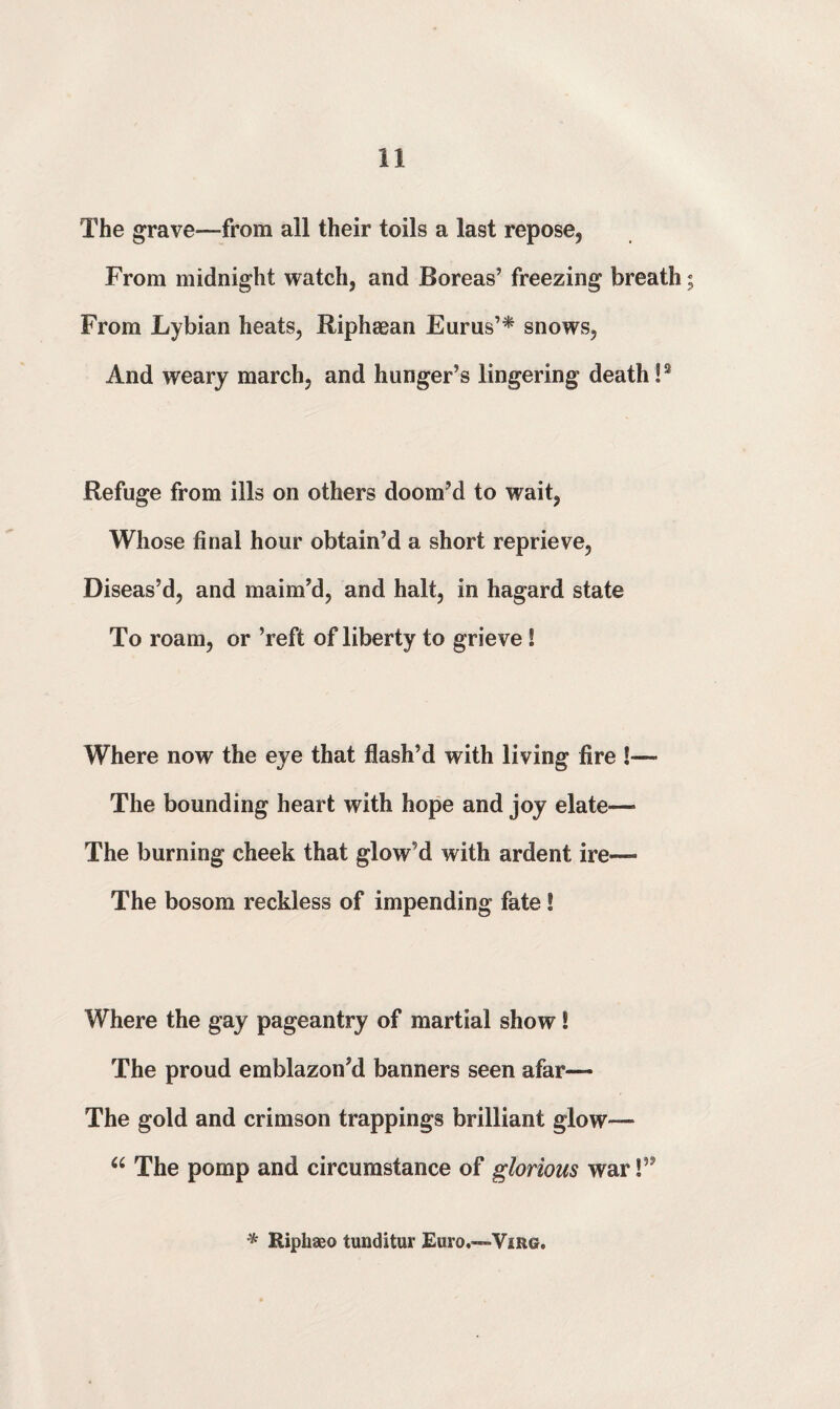 The grave—from all their toils a last repose. From midnight watch, and Boreas’ freezing breath; From Lybian heats, Riphaean Eurus’* snows. And weary march, and hunger’s lingering death!2 Refuge from ills on others doom’d to wait, Whose final hour obtain’d a short reprieve, Diseas’d, and maim’d, and halt, in hagard state To roam, or ’reft of liberty to grieve ! Where now the eye that flash’d with living fire !—- The bounding heart with hope and joy elate—• The burning cheek that glow’d with ardent ire—• The bosom reckless of impending fate! Where the gay pageantry of martial show! The proud emblazon’d banners seen afar— The gold and crimson trappings brilliant glow— 66 The pomp and circumstance of glorious war!” * Riphaeo tunditur Euro«—»Virg.