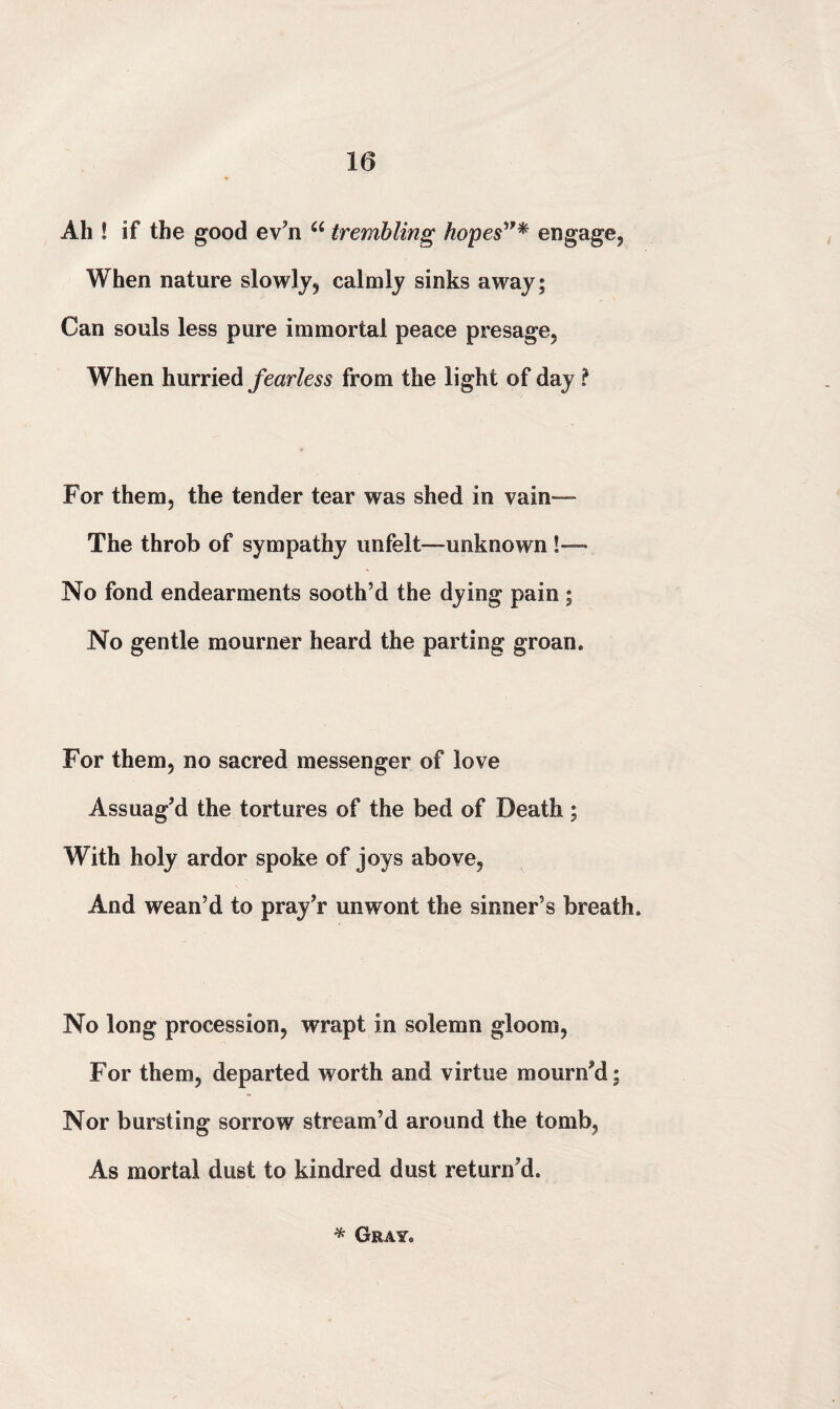 Ah ! if the good ev’n u trembling hopes”* engage, When nature slowly, calmly sinks away; Can souls less pure immortal peace presage. When hurried fearless from the light of day f For them, the tender tear was shed in vain— The throb of sympathy unfelt—unknown !—> No fond endearments sooth’d the dying pain ; No gentle mourner heard the parting groan* For them, no sacred messenger of love Assuag’d the tortures of the bed of Death; With holy ardor spoke of joys above, And wean’d to prav’r unwont the sinner’s breath. No long procession, wrapt in solemn gloom, For them, departed worth and virtue mourn’d; Nor bursting sorrow stream’d around the tomb, As mortal dust to kindred dust return’d. * Gray.