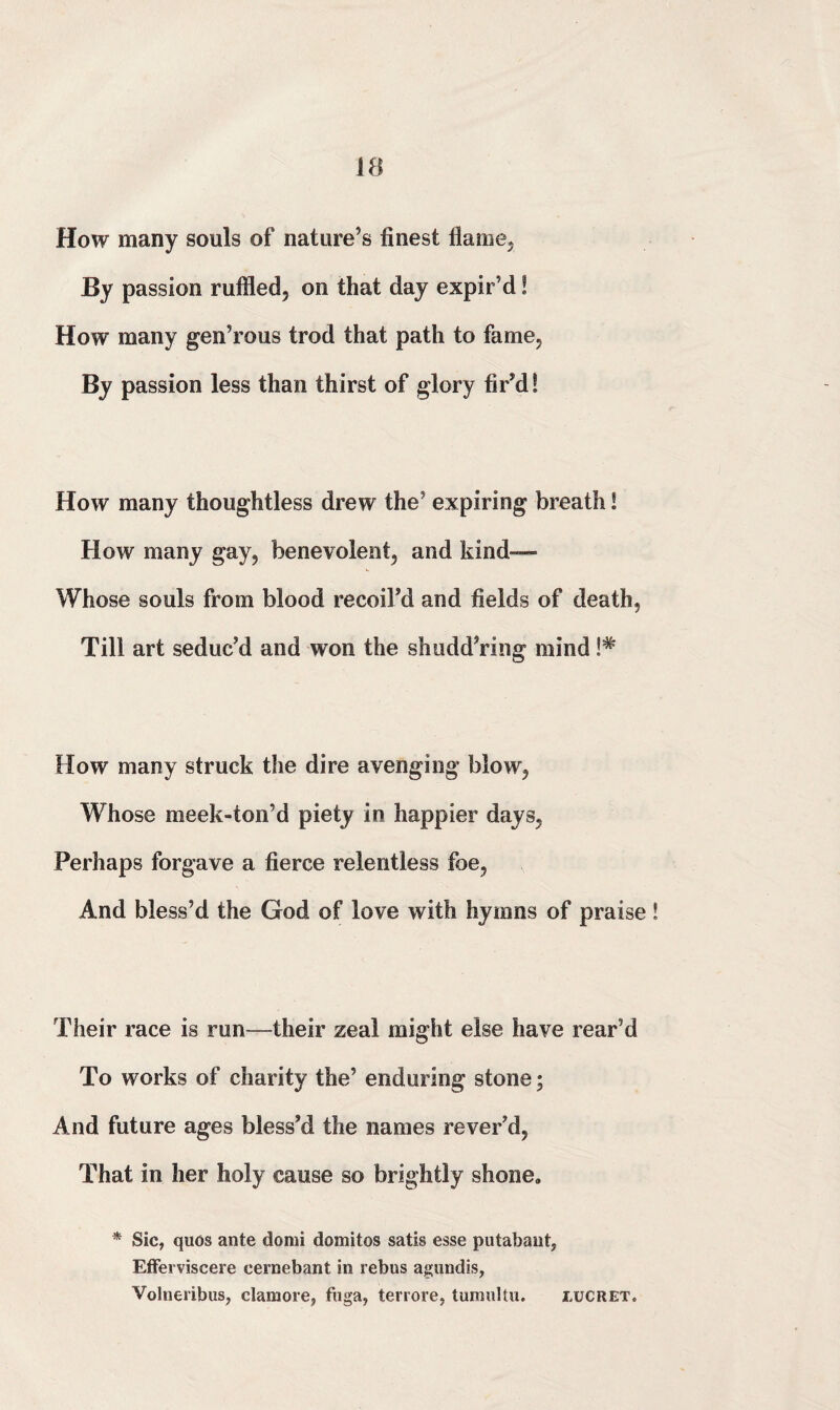 How many souls of nature’s finest flame. By passion ruffled, on that day expir’d! How many gen’rous trod that path to fame, By passion less than thirst of glory fir’d! How many thoughtless drew the’ expiring breath! How many gay, benevolent, and kind— Whose souls from blood recoil’d and fields of death, Till art seduc’d and won the shudd’ring mind !# How many struck the dire avenging blow, Whose meek-ton’d piety in happier days, Perhaps forgave a fierce relentless foe, And bless’d the God of love with hymns of praise Their race is run—their zeal might else have rear’d To works of charity the’ enduring stone; And future ages bless’d the names rever’d, That in her holy cause so brightly shone. * Sic, quos ante domi domitos satis esse putabant, Efferviscere cernebant in rebus agundis, Volneribus, clamore, fuga, terrore, tumultu. lucret.