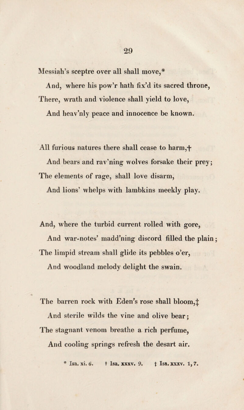 Messiah’s sceptre over all shall move,* And, where his pow’r hath fix’d its sacred throne, There, wrath and violence shall yield to love, And heav’nly peace and innocence be known. All furious natures there shall cease to harm,*]- And bears and rav’ning wolves forsake their prey; The elements of rage, shall love disarm, And lions’ whelps with lambkins meekly play. And, where the turbid current rolled with gore, And war-notes’ madd’ning discord filled the plain; The limpid stream shall glide its pebbles o’er, And woodland melody delight the swain. The barren rock with Eden’s rose shall bloom,! And sterile wilds the vine and olive bear; The stagnant venom breathe a rich perfume, And cooling springs refresh the desart air. * Isa. xi. 6. t Isa. xxxv. 9. t Isa. xxxv. 1,7.