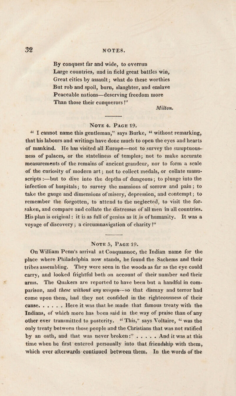 By conquest far and wide, to overrun Large countries, and in field great battles win. Great cities by assault; what do these worthies But rob and spoil, burn, slaughter, and enslave Peaceable nations—deserving freedom more Than those their conquerors!” Milton. Note 4. Page 19. u I cannot name this gentleman,” says Burke, “ without remarking, that his labours and writings have done much to open the eyes and hearts of mankind. He has visited all Europe—not to survey the sumptuous¬ ness of palaces, or the stateliness of temples; not to make accurate measurements of the remains of ancient grandeur, nor to form a scale of the curiosity of modern art; not to collect medals, or collate manu¬ scripts :—but to dive into the depths of dungeons; to plunge into the infection of hospitals; to survey the mansions of sorrow and pain ; to take the gauge and dimensions of misery, depression, and contempt; to remember the forgotten, to attend to the neglected, to visit the for¬ saken, and compare and collate the distresses of all men in all countries. His plan is original: it is as full of genius as it is of humanity. It was a voyage of discovery; a circumnavigation of charity!” Note 5, Page 19. On William Penn’s arrival at Coaquannoc, the Indian name for the place where Philadelphia now stands, he found the Sachems and their tribes assembling. They were seen in the woods as far as the eye could carry, and looked frightful both on account of their number and their arms. The Quakers are reported to have been but a handful in com¬ parison, and these without any weapon—so that dismay and terror had come upon them, had they not confided in the righteousness of their cause.. Here it was that he made that famous treaty with the Indians, of which more has been said in the way of praise than of any other ever transmitted to posterity. u This,” says Voltaire, li was the only treaty between those people and the Christians that was not ratified by an oath, and that was never broken.And it was at this time when he first entered personally into that friendship with them, which ever afterwards continued between them. In the words of the