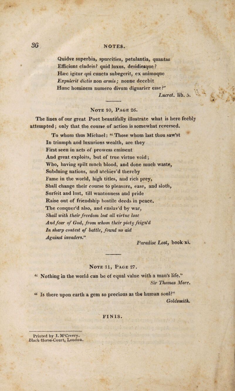 3G •> Quidve superbia, spurcities, petulantia, quanta® Efficiunt cladeis? quid luxus, desidiesque? Haec igitur qui cuncta subegerit, ex animoque Expukrit dictis non armis ; nonne decebit Hunc horainem numero divum dignarier esse ?” Lucret. lib. 5. Note 10, Page 26. The lines of our great Poet beautifully illustrate what is here feebl attempted; only that the course of action is somewhat reversed. To whom thus Michael: u Those whom last thou saw’st In triumph and luxurious wealth, are they First seen in acts of prowess eminent And great exploits, but of true virtue void; Who, having spilt much blood, and done much waste, Subduing nations, and atcliiev’d thereby Fame in the world, high titles, and rich prey, Shall change their course to pleasure, ease, and sloth, Surfeit and lust, till wantonness and pride Raise out of friendship hostile deeds in peace. The conquer’d also, and enslav’d by war, Shall with their freedom lost all virtue lose And fear of God, from whom their piety feign'd In sharp contest of battle, found no aid Against invaders.” Paradise Lost, book xi» Note 11, Page 27. i: Nothing in the world can be of equal value with a man’s life.” Sir Thomas More. u Is there upon earth a gem so precious as the human soul?” Goldsmith. FINIS. Printed by J. M'Creery. Black-Horse-Court, London,
