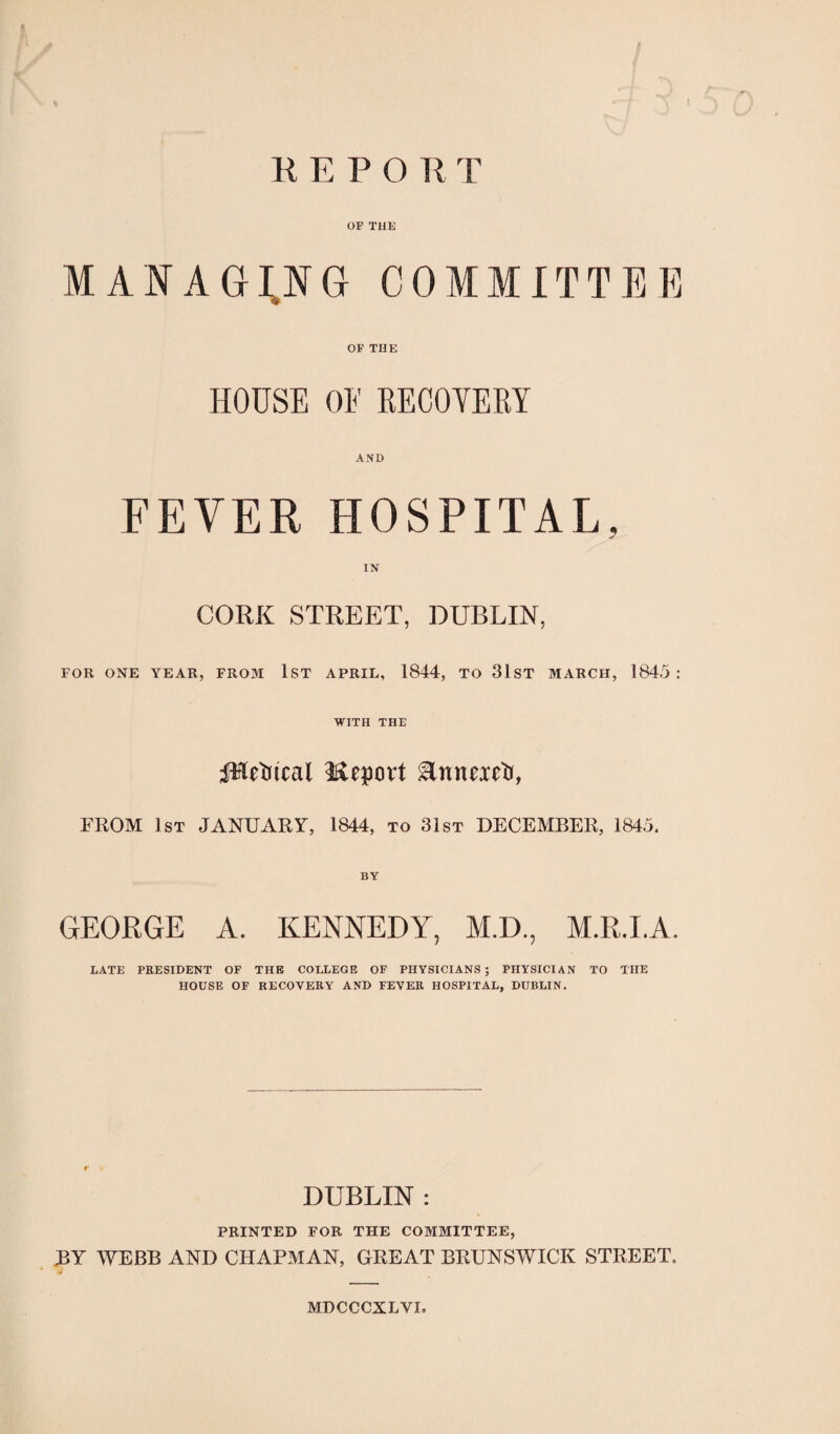 REPORT OF THE MANAGING COMMITTEE OF THE HOUSE OE RECOVERY AND FEVER HOSPITAL, CORK STREET, DUBLIN, FOR ONE YEAR, FR03I 1ST APRIL, 1844, TO 31ST MARCH, 1845: WITH THE JHditcai Meprt EnnexGr, FROM 1st JANUARY, 1844, to 31st DECEMBER, 1845. GEORGE A. KENNEDY, M.D., M.R.LA. LATE PRESIDENT OF THE COLLEGE OF PHYSICIANS; PHYSICIAN TO THE HOUSE OF RECOVERY AND FEVER HOSPITAL, DUBLIN. DUBLIN : PRINTED FOR THE COMMITTEE, BY WEBB AND CHAPMAN, GREAT BRUNSWICK STREET, MDCCCXLVL