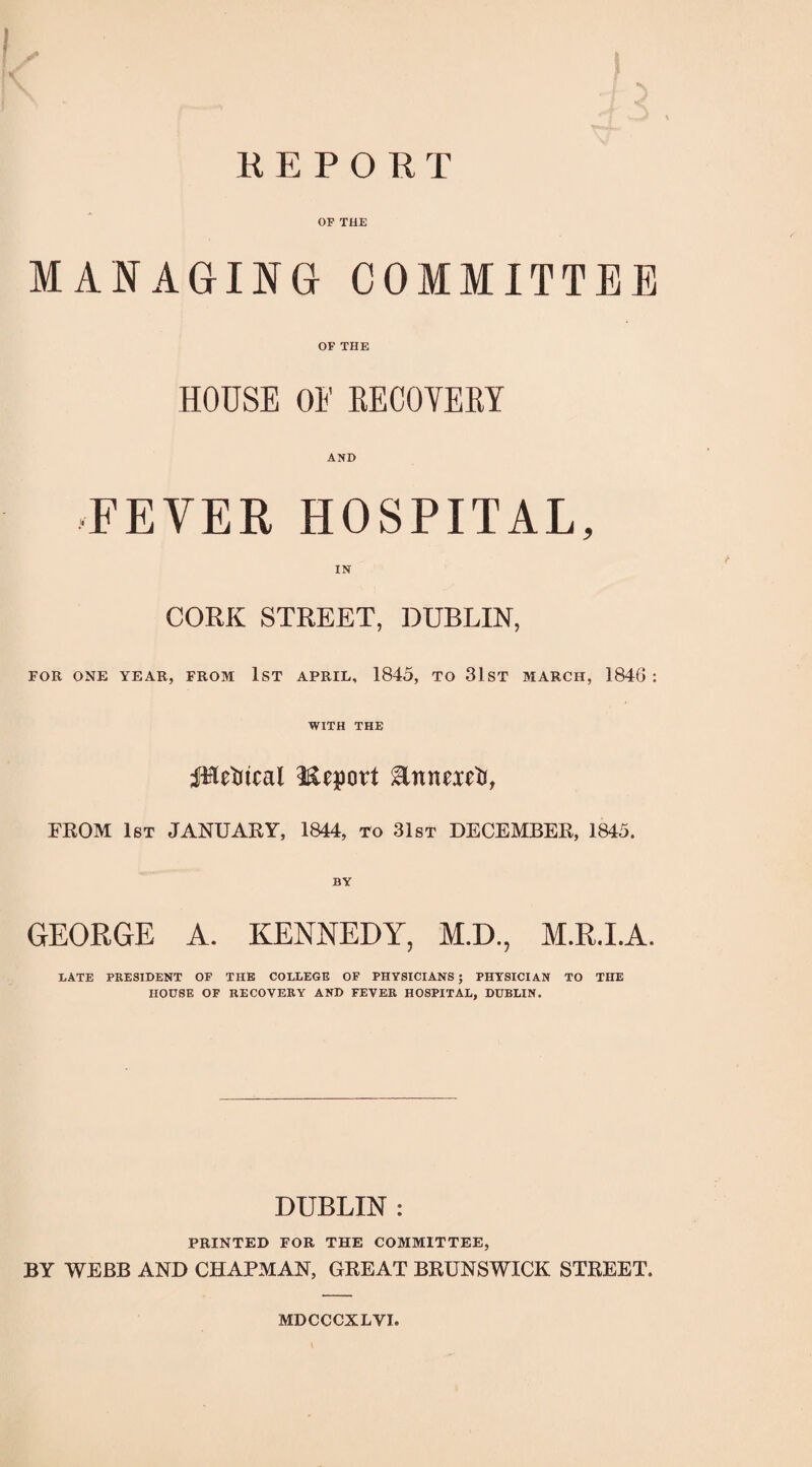 REPORT OF THE MANAGING COMMITTEE OF THE HOUSE OF RECOVERY AND FEVER HOSPITAL, CORK STREET, DUBLIN, FOR ONE YEAR, FROM 1ST APRIL, 1845, TO 31 ST MARCH, 184G : WITH THE jTietucal Report Ennorft, FROM 1st JANUARY, 1844, to 31st DECEMBER, 1845. GEORGE A. KENNEDY, M.D., M.R.I.A. LATE PRESIDENT OF THE COLLEGE OF PHYSICIANS ; PHYSICIAN TO THE HOUSE OF RECOVERY AND FEVER HOSPITAL, DUBLIN. DUBLIN : PRINTED FOR THE COMMITTEE, BY WEBB AND CHAPMAN, GREAT BRUNSWICK STREET. MDCCCXLVI.