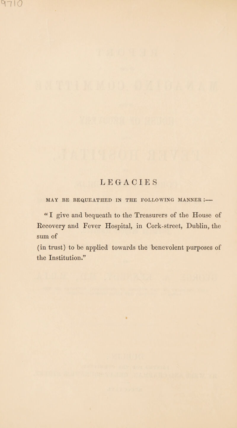 M~7!0 LEGACIES MAY BE BEQUEATHED IN THE FOLLOWING MANNER “ I give and bequeath to the Treasurers of the House of Recovery and Fever Hospital, in Cork-street, Dublin, the sum of (in trust) to be applied towards the benevolent purposes of the Institution.”