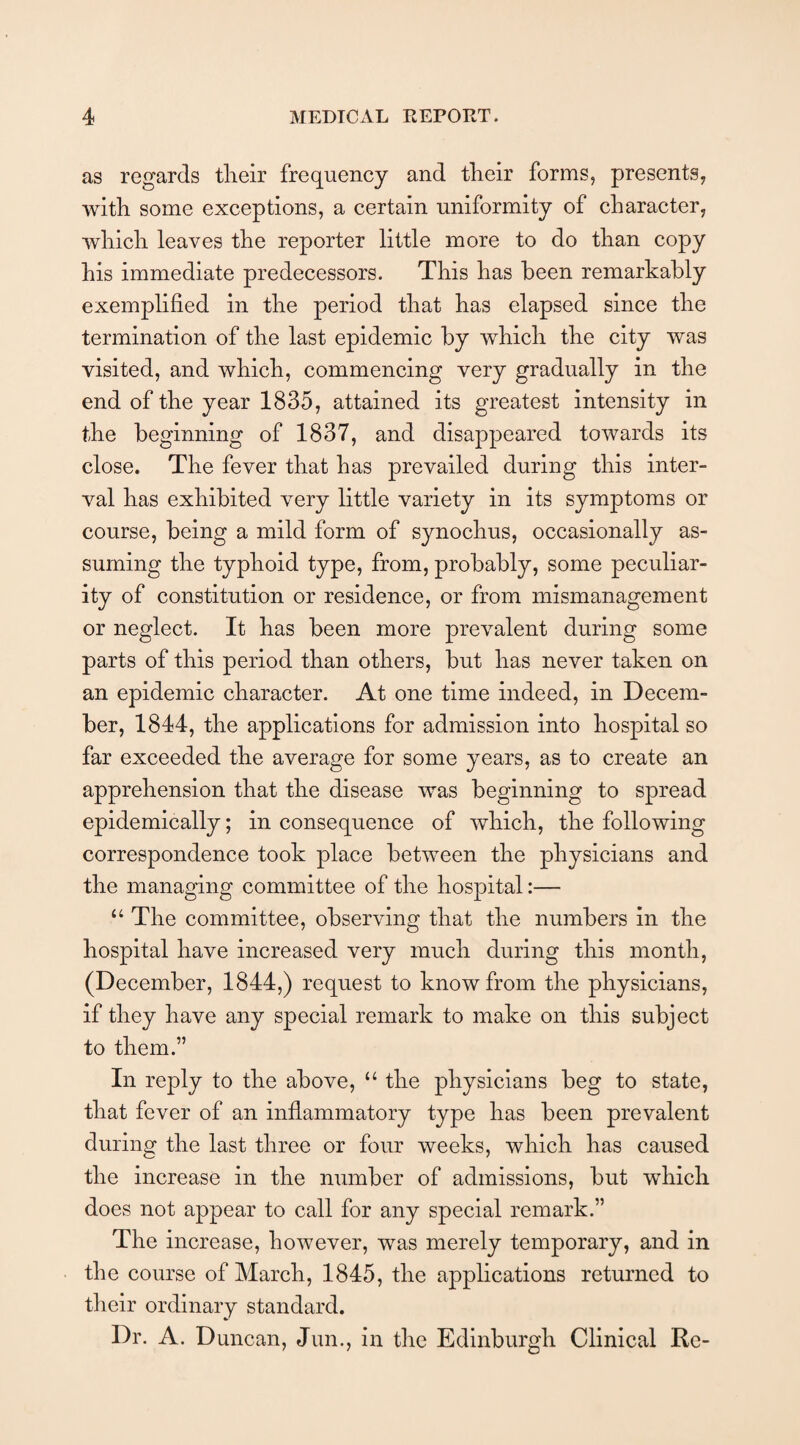 as regards their frequency and their forms, presents, with some exceptions, a certain uniformity of character, which leaves the reporter little more to do than copy his immediate predecessors. This has been remarkably exemplified in the period that has elapsed since the termination of the last epidemic by which the city was visited, and which, commencing very gradually in the end of the year 1835, attained its greatest intensity in the beginning of 1837, and disappeared towards its close. The fever that has prevailed during this inter¬ val has exhibited very little variety in its symptoms or course, being a mild form of synochus, occasionally as¬ suming the typhoid type, from, probably, some peculiar¬ ity of constitution or residence, or from mismanagement or neglect. It has been more prevalent during some parts of this period than others, but has never taken on an epidemic character. At one time indeed, in Decem¬ ber, 1844, the applications for admission into hospital so far exceeded the average for some years, as to create an apprehension that the disease was beginning to spread epidemically; in consequence of which, the following correspondence took place between the physicians and the managing committee of the hospital:— “ The committee, observing that the numbers in the hospital have increased very much during this month, (December, 1844,) request to know from the physicians, if they have any special remark to make on this subject to them.” In reply to the above, “ the physicians beg to state, that fever of an inflammatory type has been prevalent during the last three or four weeks, which has caused the increase in the number of admissions, but which does not appear to call for any special remark.” The increase, however, was merely temporary, and in the course of March, 1845, the applications returned to their ordinary standard. Dr. A. Duncan, Jun., in the Edinburgh Clinical Re-