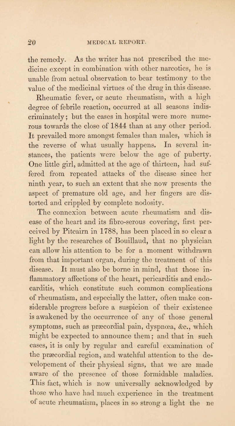 the remedy. As the writer has not prescribed the me¬ dicine except in combination with other narcotics, he is unable from actual observation to bear testimony to the value of the medicinal virtues of the drug in this disease. Rheumatic fever, or acute rheumatism, with a high degree of febrile reaction, occurred at all seasons indis¬ criminately ; but the cases in hospital were more nume¬ rous towards the close of 1844 than at any other period. It prevailed more amongst females than males, which is the reverse of what usually happens. In several in¬ stances, the patients were below the age of puberty. One little girl, admitted at the age of thirteen, had suf¬ fered from repeated attacks of the disease since her ninth year, to such an extent that she now presents the aspect of premature old age, and her fingers are dis¬ torted and crippled by complete nodosity. The connexion between acute rheumatism and dis¬ ease of the heart and its fibro-serous covering, first per¬ ceived by Pitcairn in 1788, has been placed in so clear a light by the researches of Bouillaud, that no physician can allow his attention to be for a moment withdrawn from that important organ, during the treatment of this disease. It must also be borne in mind, that those in¬ flammatory affections of the heart, pericarditis and endo¬ carditis, which constitute such common complications of rheumatism, and especially the latter, often make con¬ siderable progress before a suspicion of their existence is awakened by the occurrence of any of those general symptoms, such as prsecordial pain, dyspnoea, &c., which might be expected to announce them; and that in such cases, it is only by regular and careful examination of the prsecordial region, and watchful attention to the de- velopement of their physical signs, that we are made aware of the presence of those formidable maladies. This fact, which is now universally acknowledged by those who have had much experience in the treatment of acute rheumatism, places in so strong a light the ne