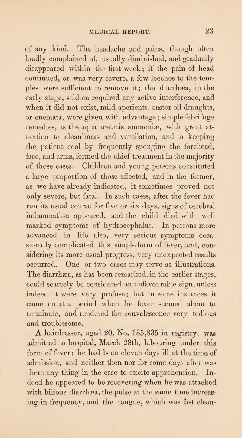 of any kind. The headache and pains, though often loudly complained of, usually diminished, and gradually disappeared within the first week; if the pain of head continued, or was very severe, a few leeches to the tem¬ ples were sufficient to remove it; the diarrhoea, in the early stage, seldom required any active interference, and when it did not exist, mild aperients, castor oil draughts, or enemata, were given with advantage; simple febrifuge remedies, as the aqua acetatis ammoniac, with great at¬ tention to cleanliness and ventilation, and to keeping the patient cool by frequently sponging the forehead, face, and arms, formed the chief treatment in the majority of those cases. Children and young persons constituted a large proportion of those affected, and in the former, as we have already indicated, it sometimes proved not only severe, but fatal. In such cases, after the fever had run its usual course for five or six days, signs of cerebral inflammation appeared, and the child died with well marked symptoms of hydrocephalus. In persons more advanced in life also, very serious symptoms occa¬ sionally complicated this simple form of fever, and, con¬ sidering its more usual progress, very unexpected results occurred. One or two cases may serve as illustrations. The diarrhsea, as has been remarked, in the earlier stages, could scarcely be considered an unfavourable sign, unless indeed it were very profuse; but in some instances it came on at a period when the fever seemed about to terminate, and rendered the convalescence very tedious and troublesome. A hairdresser, aged 20, No. 135,835 in registry, was admitted to hospital, March 28th, labouring under this form of fever; he had been eleven days ill at the time of admission, and neither then nor for some days after was there any thing in the case to excite apprehension. In¬ deed he appeared to be recovering when he was attacked with bilious diarrhaea, the pulse at the same time increas¬ ing in frequency, and the tongue, which was fast clean-