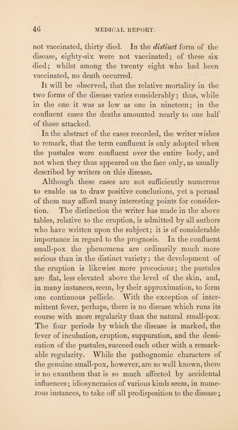 not vaccinated, thirty died. In the distinct form of the disease, eighty-six were not vaccinated; of these six died; whilst among the twenty eight who had been vaccinated, no death occurred. It will be observed, that the relative mortality in the two forms of the disease varies considerably; thus, while in the one it was as low as one in nineteen; in the confluent cases the deaths amounted nearly to one half of those attacked. In the abstract of the cases recorded, the writer wishes to remark, that the term confluent is only adopted when the pustules were confluent over the entire body, and not when they thus appeared on the face only, as usually described by writers on this disease. Although these cases are not sufficiently numerous to enable us to draw positive conclusions, yet a perusal of them may afford many interesting points for consider- tion. The distinction the writer has made in the above tables, relative to the eruption, is admitted by all authors who have written upon the subject; it is of considerable importance in regard to the prognosis. In the confluent small-pox the phenomena are ordinarily much more serious than in the distinct variety; the development of the eruption is likewise more precocious; the pustules are flat, less elevated above the level of the skin, and, in many instances, seem, by their approximation, to form one continuous pellicle. With the exception of inter¬ mittent fever, perhaps, there is no disease which runs its course with more regularity than the natural small-pox. The four periods by which the disease is marked, the fever of incubation, eruption, suppuration, and the dessi- cation of the pustules, succeed each other with a remark¬ able regularity. While the pathognomic characters of the genuine small-pox, however, are so well known, there is no exanthem that is so much affected by accidental influences; idiosyncrasies of various kinds seem, in nume¬ rous instances, to take off all predisposition to the disease;