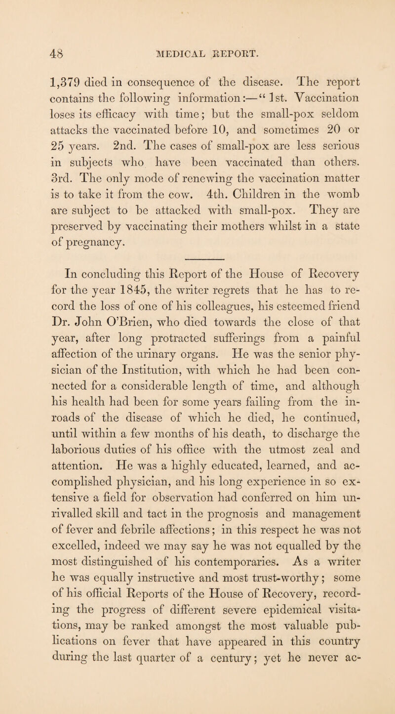1,379 died in consequence of the disease. The report contains the following information:—“1st. Vaccination loses its efficacy with time; but the small-pox seldom attacks the vaccinated before 10, and sometimes 20 or 25 years. 2nd. The cases of small-pox are less serious in subjects who have been vaccinated than others. 3rd. The only mode of renewing the vaccination matter is to take it from the cow. 4th. Children in the womb are subject to be attacked with small-pox. They are preserved by vaccinating their mothers whilst in a state of pregnancy. In concluding this Report of the House of Recovery for the year 1845, the writer regrets that he has to re¬ cord the loss of one of his colleagues, his esteemed friend Dr. John O’Brien, who died towards the close of that year, after long protracted sufferings from a painful affection of the urinary organs. He was the senior phy¬ sician of the Institution, with which he had been con¬ nected for a considerable length of time, and although his health had been for some years failing from the in¬ roads of the disease of which he died, he continued, until within a few months of his death, to discharge the laborious duties of his office with the utmost zeal and attention. He was a highly educated, learned, and ac¬ complished physician, and his long experience in so ex¬ tensive a field for observation had conferred on him un¬ rivalled skill and tact in the prognosis and management of fever and febrile affections; in this respect he was not excelled, indeed we may say he was not equalled by the most distinguished of his contemporaries. As a writer he was equally instructive and most trust-worthy; some of his official Reports of the House of Recovery, record¬ ing the progress of different severe epidemical visita¬ tions, may be ranked amongst the most valuable pub¬ lications on fever that have appeared in this country during the last quarter of a century; yet he never ac-