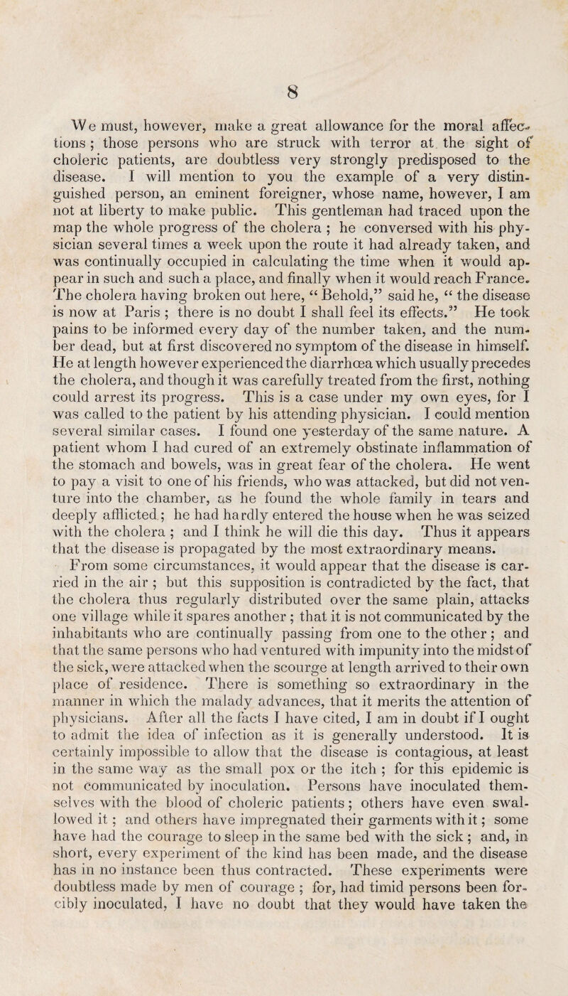 We must, however, make a great allowance for the moral affec¬ tions ; those persons who are struck with terror at the sight of choleric patients, are doubtless very strongly predisposed to the disease. 1 will mention to you the example of a very distin¬ guished person, an eminent foreigner, whose name, however, I am not at liberty to make public. This gentleman had traced upon the map the whole progress of the cholera ; he conversed with his phy¬ sician several times a week upon the route it had already taken, and was continually occupied in calculating the time when it would ap¬ pear in such and such a place, and finally when it would reach France. The cholera having broken out here, “ Behold,” said he, “ the disease is now at Paris ; there is no doubt I shall feel its effects.” He took pains to be informed every day of the number taken, and the num¬ ber dead, but at first discovered no symptom of the disease in himself. He at length however experienced the diarrhoea which usually precedes the cholera, and though it was carefully treated from the first, nothing could arrest its progress. This is a case under my own eyes, for I was called to the patient by his attending physician. I could mention several similar cases. I found one yesterday of the same nature. A patient whom I had cured of an extremely obstinate inflammation of the stomach and bowels, was in great fear of the cholera. He went to pay a visit to one of his friends, who was attacked, but did not ven¬ ture into the chamber, as he found the whole family in tears and deeply afflicted ; he had hardly entered the house when he was seized with the cholera ; and I think he will die this day. Thus it appears that the disease is propagated by the most extraordinary means. From some circumstances, it would appear that the disease is car¬ ried in the air ; but this supposition is contradicted by the fact, that the cholera thus regularly distributed over the same plain, attacks one village while it spares another ; that it is not communicated by the inhabitants who are continually passing from one to the other; and that the same persons who had ventured with impunity into the midst of the sick, were attacked when the scourge at length arrived to their own place of residence. There is something so extraordinary in the manner in which the malady advances, that it merits the attention of physicians. After all the facts I have cited, I am in doubt if I ought to admit the idea of infection as it is generally understood. It is certainly impossible to allow that the disease is contagious, at least in the same way as the small pox or the itch ; for this epidemic is not Communicated by inoculation. Persons have inoculated them¬ selves with the blood of choleric patients; others have even swal¬ lowed it; and others have impregnated their garments with it; some have had the courage to sleep in the same bed with the sick ; and, in short, every experiment of the kind has been made, and the disease has in no instance been thus contracted. These experiments were doubtless made by men of courage ; for, had timid persons been for¬ cibly inoculated, I have no doubt that they would have taken the