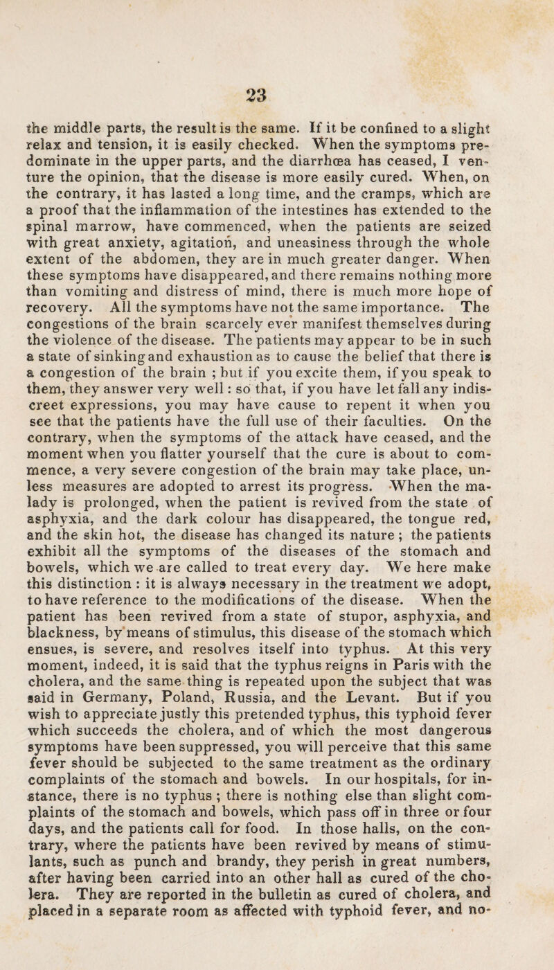 the middle parts, the result is the same. If it be confined to a slight relax and tension, it is easily checked. When the symptoms pre¬ dominate in the upper parts, and the diarrhoea has ceased, I ven¬ ture the opinion, that the disease is more easily cured. When, on the contrary, it has lasted a long time, and the cramps, which are a proof that the inflammation of the intestines has extended to the spinal marrow, have commenced, when the patients are seized with great anxiety, agitation, and uneasiness through the whole extent of the abdomen, they are in much greater danger. When these symptoms have disappeared, and there remains nothing more than vomiting and distress of mind, there is much more hope of recovery. All the symptoms have not the same importance. The congestions of the brain scarcely ever manifest themselves during the violence of the disease. The patients may appear to be in such a state of sinking and exhaustion as to cause the belief that there is a congestion of the brain ; but if you excite them, if you speak to them, they answer very well: so that, if you have let fall any indis- creet expressions, you may have cause to repent it when you see that the patients have the full use of their faculties. On the contrary, when the symptoms of the attack have ceased, and the moment when you flatter yourself that the cure is about to com¬ mence, a very severe congestion of the brain may take place, un¬ less measures are adopted to arrest its progress. When the ma¬ lady is prolonged, when the patient is revived from the state of asphyxia, and the dark colour has disappeared, the tongue red, and the skin hot, the disease has changed its nature; the patients exhibit all the symptoms of the diseases of the stomach and bowels, which we are called to treat every day. We here make this distinction : it is always necessary in the treatment we adopt, to have reference to the modifications of the disease. When the patient has been revived from a state of stupor, asphyxia, and blackness, by means of stimulus, this disease of the stomach which ensues, is severe, and resolves itself into typhus. At this very moment, indeed, it is said that the typhus reigns in Paris with the cholera, and the same thing is repeated upon the subject that was said in Germany, Poland, Russia, and the Levant. But if you wish to appreciate justly this pretended typhus, this typhoid fever which succeeds the cholera, and of which the most dangerous symptoms have been suppressed, you will perceive that this same fever should be subjected to the same treatment as the ordinary complaints of the stomach and bowels. In our hospitals, for in¬ stance, there is no typhus ; there is nothing else than slight com¬ plaints of the stomach and bowels, which pass off in three or four days, and the patients call for food. In those halls, on the con¬ trary, where the patients have been revived by means of stimu¬ lants, such as punch and brandy, they perish in great numbers, after having been carried into an other hall as cured of the cho¬ lera. They are reported in the bulletin as cured of cholera, and placed in a separate room as affected with typhoid fever, and no-