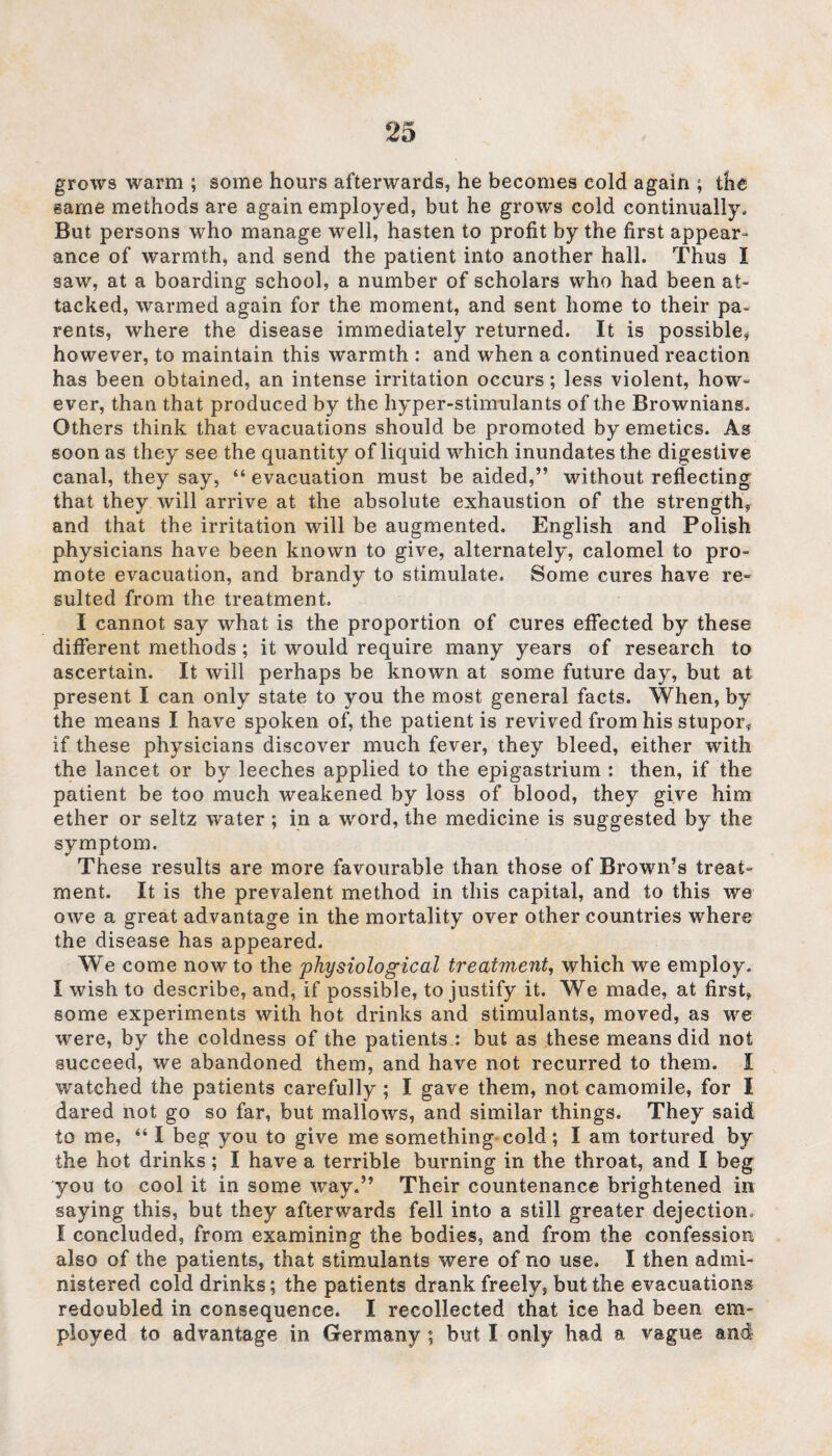 grows warm ; some hours afterwards, he becomes cold again ; the same methods are again employed, but he grows cold continually. But persons who manage well, hasten to profit by the first appear¬ ance of warmth, and send the patient into another hall. Thus I saw, at a boarding school, a number of scholars who had been at¬ tacked, warmed again for the moment, and sent home to their pa¬ rents, where the disease immediately returned. It is possible* however, to maintain this warmth : and when a continued reaction has been obtained, an intense irritation occurs; less violent, how- ever, than that produced by the hyper-stimulants of the Browniang. Others think that evacuations should be promoted by emetics. As soon as they see the quantity of liquid which inundates the digestive canal, they say, “ evacuation must be aided,” without reflecting that they will arrive at the absolute exhaustion of the strength, and that the irritation will be augmented. English and Polish physicians have been known to give, alternately, calomel to pro¬ mote evacuation, and brandy to stimulate. Some cures have re- suited from the treatment. I cannot say what is the proportion of cures effected by these different methods; it would require many years of research to ascertain. It will perhaps be known at some future day, but at present I can only state to you the most general facts. When, by the means I have spoken of, the patient is revived from his stupor, if these physicians discover much fever, they bleed, either with the lancet or by leeches applied to the epigastrium : then, if the patient be too much weakened by loss of blood, they give him ether or seltz water ; in a word, the medicine is suggested by the symptom. These results are more favourable than those of Brown’s treat¬ ment. It is the prevalent method in this capital, and to this we owe a great advantage in the mortality over other countries where the disease has appeared. We come now to the 'physiological treatment, which we employ. I wish to describe, and, if possible, to justify it. We made, at first, gome experiments with hot drinks and stimulants, moved, as we were, by the coldness of the patients : but as these means did not succeed, we abandoned them, and have not recurred to them. I watched the patients carefully; I gave them, not camomile, for I dared not go so far, but mallows, and similar things. They said to me, “ I beg you to give me something cold; I am tortured by the hot drinks; I have a terrible burning in the throat, and I beg you to cool it in some way.” Their countenance brightened in saying this, but they afterwards fell into a still greater dejection, I concluded, from examining the bodies, and from the confession also of the patients, that stimulants were of no use. I then admi¬ nistered cold drinks; the patients drank freely, but the evacuations redoubled in consequence. I recollected that ice had been em¬ ployed to advantage in Germany ; but I only had a vague and