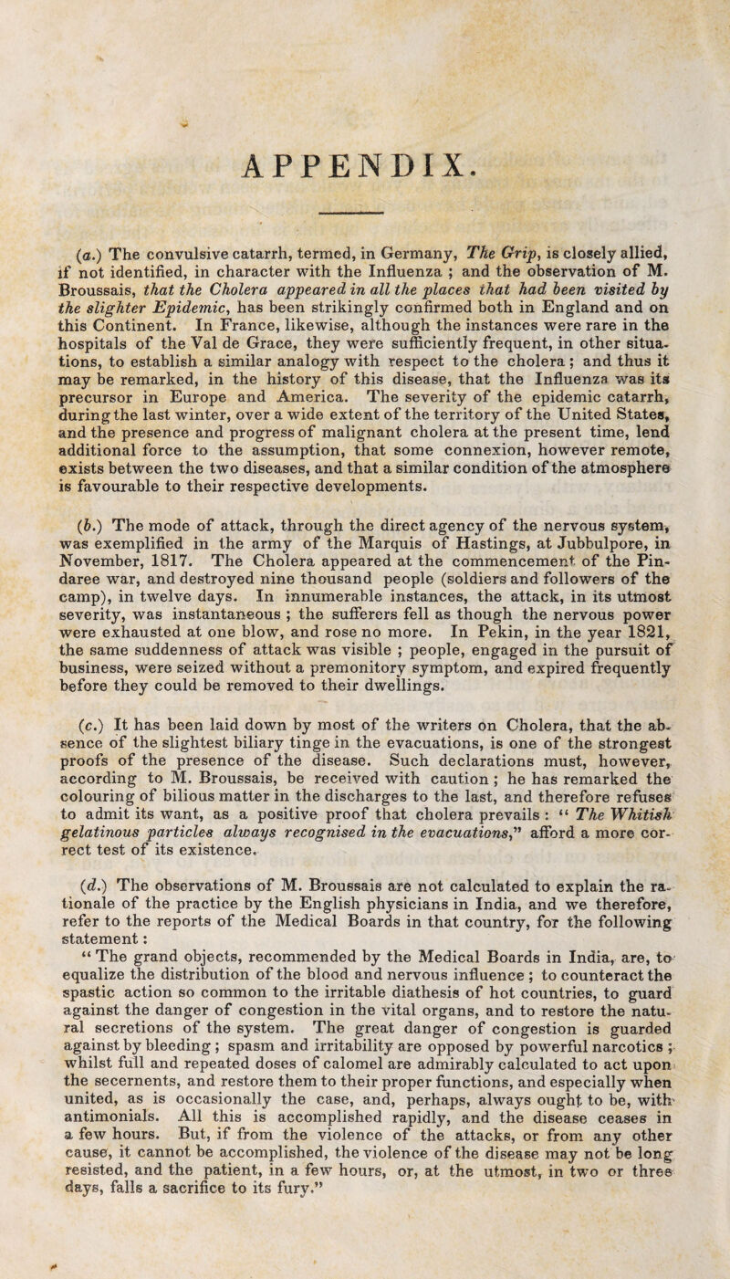 APPENDIX * (a.) The convulsive catarrh, termed, in Germany, The Grip, is closely allied, if not identified, in character with the Influenza ; and the observation of M. Broussais, that the Cholera appeared in all the places that had been visited by the slighter Epidemic, has been strikingly confirmed both in England and on this Continent. In France, likewise, although the instances were rare in the hospitals of the Val de Grace, they were sufficiently frequent, in other situa¬ tions, to establish a similar analogy with respect to the cholera ; and thus it may be remarked, in the history of this disease, that the Influenza was its precursor in Europe and America. The severity of the epidemic catarrh, during the last winter, over a wide extent of the territory of the United States, and the presence and progress of malignant cholera at the present time, lend additional force to the assumption, that some connexion, however remote, exists between the two diseases, and that a similar condition of the atmosphere is favourable to their respective developments. (6.) The mode of attack, through the direct agency of the nervous system, was exemplified in the army of the Marquis of Hastings, at Jubbulpore, in November, 1817. The Cholera appeared at the commencement of the Pin- daree war, and destroyed nine thousand people (soldiers and followers of the camp), in twelve days. In innumerable instances, the attack, in its utmost severity, was instantaneous ; the sufferers fell as though the nervous power were exhausted at one blow, and rose no more. In Pekin, in the year 1821, the same suddenness of attack was visible ; people, engaged in the pursuit of business, were seized without a premonitory symptom, and expired frequently before they could be removed to their dwellings. (c.) It has been laid down by most of the writers on Cholera, that the ab¬ sence of the slightest biliary tinge in the evacuations, is one of the strongest proofs of the presence of the disease. Such declarations must, however, according to M. Broussais, be received with caution ; he has remarked the colouring of bilious matter in the discharges to the last, and therefore refuses to admit its want, as a positive proof that cholera prevails : “ The Whitish gelatinous particles always recognised in the evacuations,” afford a more cor¬ rect test of its existence. (d.) The observations of M. Broussais are not calculated to explain the ra. tionale of the practice by the English physicians in India, and we therefore, refer to the reports of the Medical Boards in that country, for the following statement: “ The grand objects, recommended by the Medical Boards in India, are, to equalize the distribution of the blood and nervous influence ; to counteract the spastic action so common to the irritable diathesis of hot countries, to guard against the danger of congestion in the vital organs, and to restore the natu¬ ral secretions of the system. The great danger of congestion is guarded against by bleeding ; spasm and irritability are opposed by powerful narcotics ; whilst full and repeated doses of calomel are admirably calculated to act upon the secernents, and restore them to their proper functions, and especially when united, as is occasionally the case, and, perhaps, always ought to be, with' antimonials. All this is accomplished rapidly, and the disease ceases in a few hours. But, if from the violence of the attacks, or from any other cause, it cannot be accomplished, the violence of the disease may not be long resisted, and the patient, in a few hours, or, at the utmost, in two or three days, falls a sacrifice to its fury.”