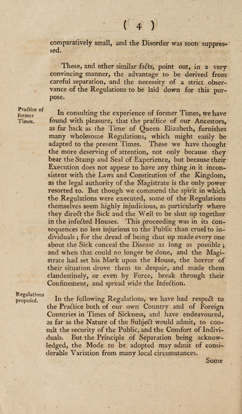 Fraftice of former Time's. Regulations propofed. ( 4 ) comparatively small, and the Disorder was soon suppres¬ sed. These, and other similar fadfs, point out, in a very convincing manner, the advantage to be derived from careful separation, and the necessity of a strict obser¬ vance of the Regulations to be laid down for this pur¬ pose. In consulting the experience of former Times, we have found with pleasure, that the pradlice of our Ancestors, as far back as the Time of Queen Elizabeth, furnishes many wholesome Regulations, which might easily be adapted to the present Times. These we have thought the more deserving of attention, not only because they bear the Stamp and Seal of Experience* but because their Execution does not appear to have any thing in it incon¬ sistent with the Laws and Constitution of the Kingdom, as the legal authority of the Magistrate is the only power resorted to. But though we commend the spirit in which the Regulations were executed, some of the Regulations themselves seem highly injudicious, as particularly where they diredt the Sick and the Well to be shut up together in the infedted Houses. This proceeding was in its con¬ sequences no less injurious to the Public than cruel to in¬ dividuals •, for the dread of being shut up made every one about the Sick conceal the Disease as long as possible ; and when that could no longer be done, and the Magi¬ strate had set his Mark upon the House, the horror of their situation drove them to despair, and made them clandestinely, or even by Force, break through their Confinement, and spread wide the Infection. In the following Regulations, we have had respedt to the Pradtice both of our own Country and of Foreign Countries in Times of Sickness, and have endeavoured, as far as the Nature of the Subjedt would admit, to con¬ sult the security of the Public, and the Comfort of Indivi¬ duals. But the Principle of Separation being acknow¬ ledged, the Mode to be adopted may admit of consi¬ derable Variation from many local circumstances. Some